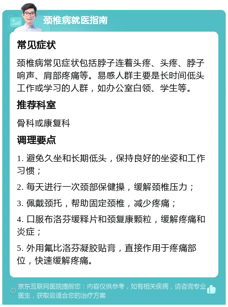 颈椎病就医指南 常见症状 颈椎病常见症状包括脖子连着头疼、头疼、脖子响声、肩部疼痛等。易感人群主要是长时间低头工作或学习的人群，如办公室白领、学生等。 推荐科室 骨科或康复科 调理要点 1. 避免久坐和长期低头，保持良好的坐姿和工作习惯； 2. 每天进行一次颈部保健操，缓解颈椎压力； 3. 佩戴颈托，帮助固定颈椎，减少疼痛； 4. 口服布洛芬缓释片和颈复康颗粒，缓解疼痛和炎症； 5. 外用氟比洛芬凝胶贴膏，直接作用于疼痛部位，快速缓解疼痛。