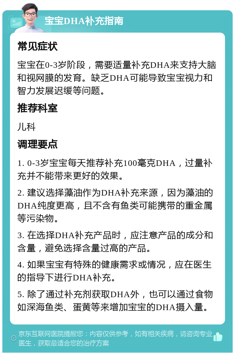 宝宝DHA补充指南 常见症状 宝宝在0-3岁阶段，需要适量补充DHA来支持大脑和视网膜的发育。缺乏DHA可能导致宝宝视力和智力发展迟缓等问题。 推荐科室 儿科 调理要点 1. 0-3岁宝宝每天推荐补充100毫克DHA，过量补充并不能带来更好的效果。 2. 建议选择藻油作为DHA补充来源，因为藻油的DHA纯度更高，且不含有鱼类可能携带的重金属等污染物。 3. 在选择DHA补充产品时，应注意产品的成分和含量，避免选择含量过高的产品。 4. 如果宝宝有特殊的健康需求或情况，应在医生的指导下进行DHA补充。 5. 除了通过补充剂获取DHA外，也可以通过食物如深海鱼类、蛋黄等来增加宝宝的DHA摄入量。