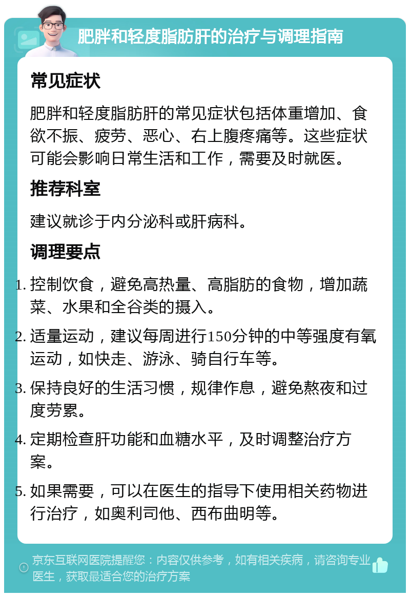 肥胖和轻度脂肪肝的治疗与调理指南 常见症状 肥胖和轻度脂肪肝的常见症状包括体重增加、食欲不振、疲劳、恶心、右上腹疼痛等。这些症状可能会影响日常生活和工作，需要及时就医。 推荐科室 建议就诊于内分泌科或肝病科。 调理要点 控制饮食，避免高热量、高脂肪的食物，增加蔬菜、水果和全谷类的摄入。 适量运动，建议每周进行150分钟的中等强度有氧运动，如快走、游泳、骑自行车等。 保持良好的生活习惯，规律作息，避免熬夜和过度劳累。 定期检查肝功能和血糖水平，及时调整治疗方案。 如果需要，可以在医生的指导下使用相关药物进行治疗，如奥利司他、西布曲明等。