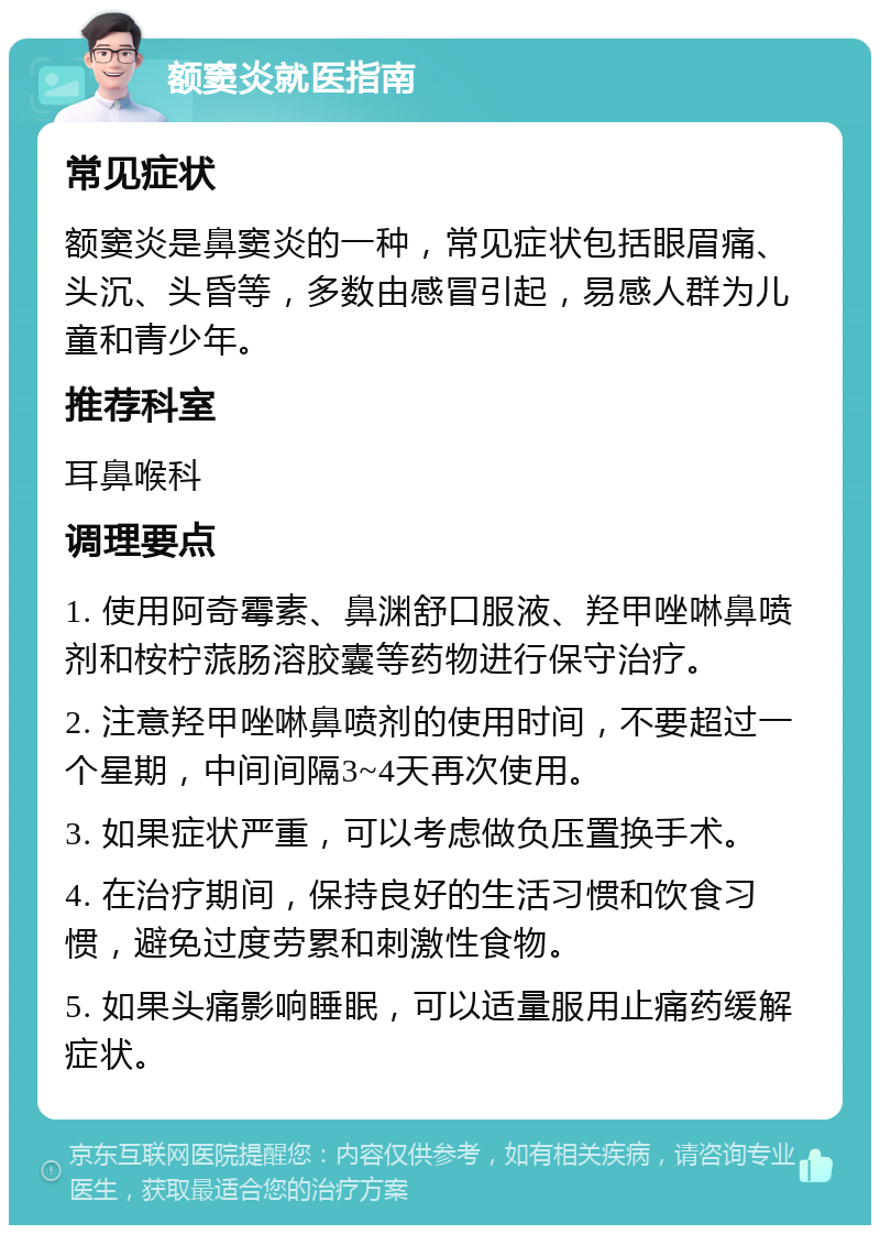 额窦炎就医指南 常见症状 额窦炎是鼻窦炎的一种，常见症状包括眼眉痛、头沉、头昏等，多数由感冒引起，易感人群为儿童和青少年。 推荐科室 耳鼻喉科 调理要点 1. 使用阿奇霉素、鼻渊舒口服液、羟甲唑啉鼻喷剂和桉柠蒎肠溶胶囊等药物进行保守治疗。 2. 注意羟甲唑啉鼻喷剂的使用时间，不要超过一个星期，中间间隔3~4天再次使用。 3. 如果症状严重，可以考虑做负压置换手术。 4. 在治疗期间，保持良好的生活习惯和饮食习惯，避免过度劳累和刺激性食物。 5. 如果头痛影响睡眠，可以适量服用止痛药缓解症状。