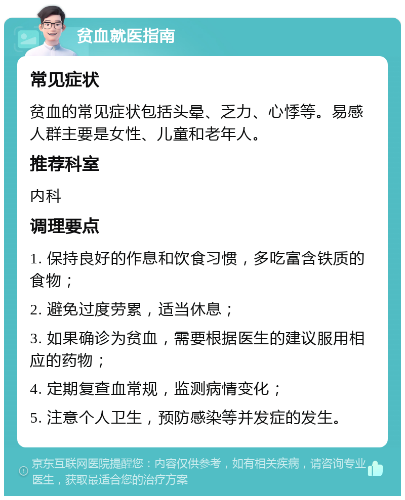 贫血就医指南 常见症状 贫血的常见症状包括头晕、乏力、心悸等。易感人群主要是女性、儿童和老年人。 推荐科室 内科 调理要点 1. 保持良好的作息和饮食习惯，多吃富含铁质的食物； 2. 避免过度劳累，适当休息； 3. 如果确诊为贫血，需要根据医生的建议服用相应的药物； 4. 定期复查血常规，监测病情变化； 5. 注意个人卫生，预防感染等并发症的发生。