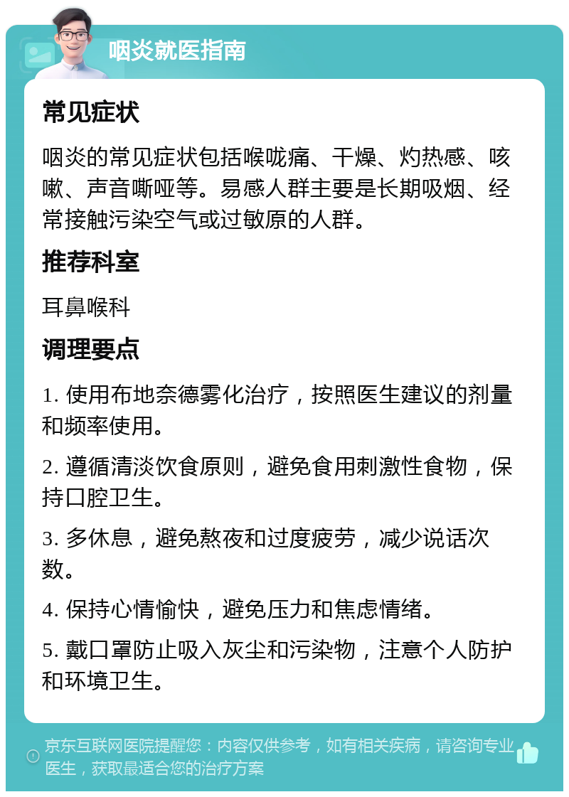 咽炎就医指南 常见症状 咽炎的常见症状包括喉咙痛、干燥、灼热感、咳嗽、声音嘶哑等。易感人群主要是长期吸烟、经常接触污染空气或过敏原的人群。 推荐科室 耳鼻喉科 调理要点 1. 使用布地奈德雾化治疗，按照医生建议的剂量和频率使用。 2. 遵循清淡饮食原则，避免食用刺激性食物，保持口腔卫生。 3. 多休息，避免熬夜和过度疲劳，减少说话次数。 4. 保持心情愉快，避免压力和焦虑情绪。 5. 戴口罩防止吸入灰尘和污染物，注意个人防护和环境卫生。