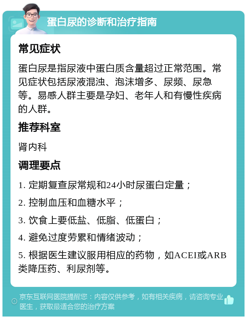 蛋白尿的诊断和治疗指南 常见症状 蛋白尿是指尿液中蛋白质含量超过正常范围。常见症状包括尿液混浊、泡沫增多、尿频、尿急等。易感人群主要是孕妇、老年人和有慢性疾病的人群。 推荐科室 肾内科 调理要点 1. 定期复查尿常规和24小时尿蛋白定量； 2. 控制血压和血糖水平； 3. 饮食上要低盐、低脂、低蛋白； 4. 避免过度劳累和情绪波动； 5. 根据医生建议服用相应的药物，如ACEI或ARB类降压药、利尿剂等。