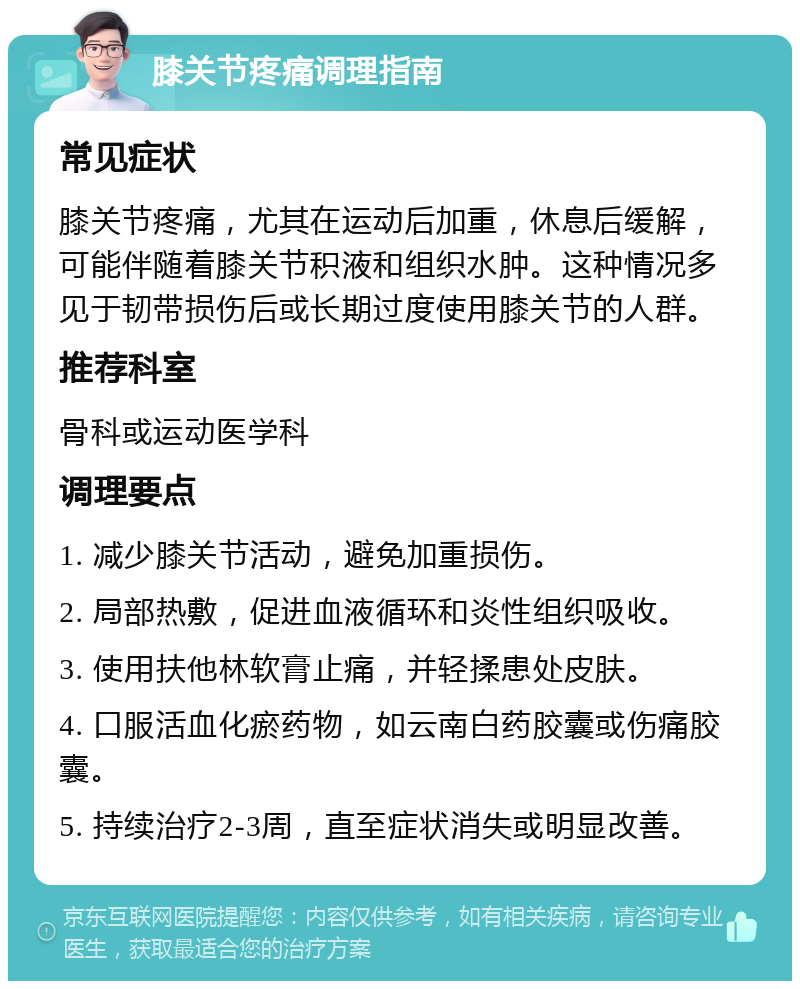 膝关节疼痛调理指南 常见症状 膝关节疼痛，尤其在运动后加重，休息后缓解，可能伴随着膝关节积液和组织水肿。这种情况多见于韧带损伤后或长期过度使用膝关节的人群。 推荐科室 骨科或运动医学科 调理要点 1. 减少膝关节活动，避免加重损伤。 2. 局部热敷，促进血液循环和炎性组织吸收。 3. 使用扶他林软膏止痛，并轻揉患处皮肤。 4. 口服活血化瘀药物，如云南白药胶囊或伤痛胶囊。 5. 持续治疗2-3周，直至症状消失或明显改善。