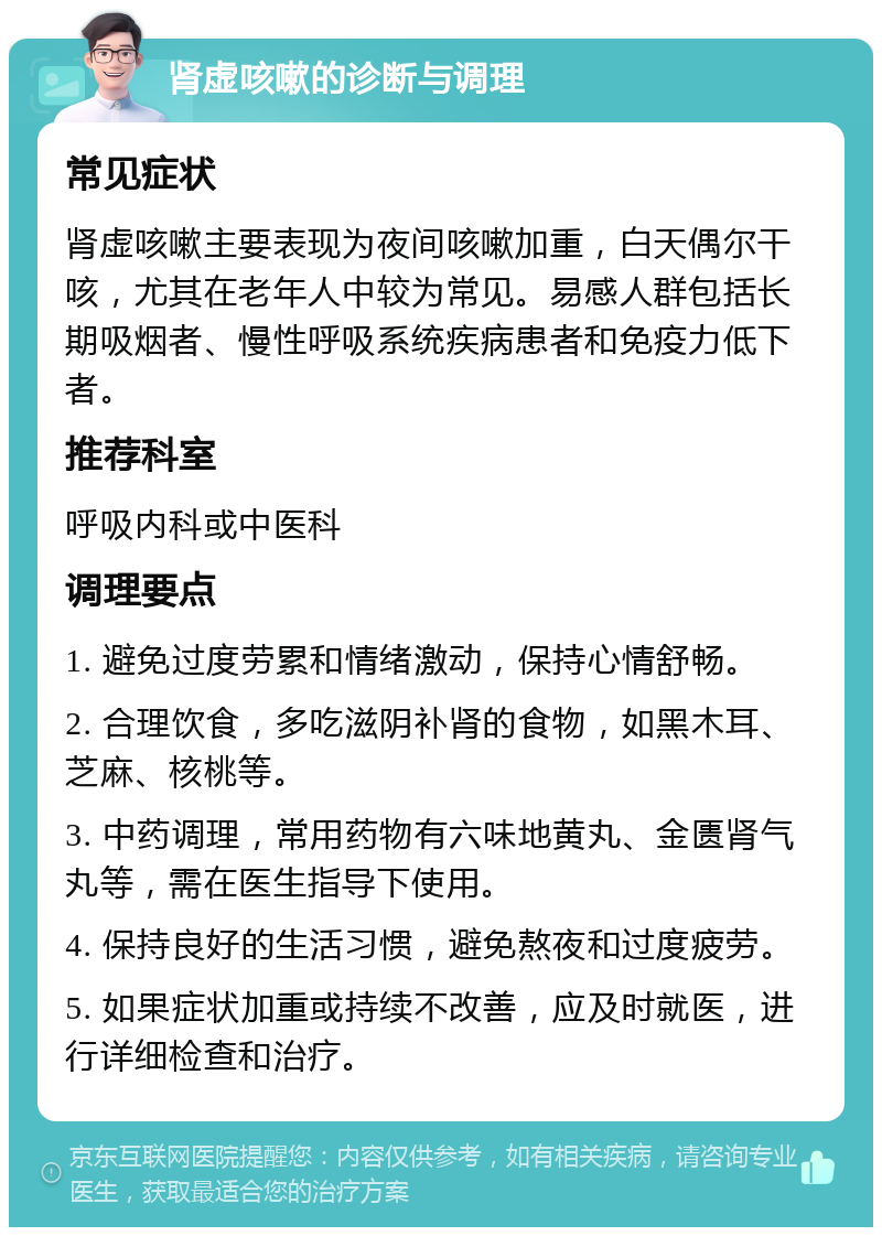 肾虚咳嗽的诊断与调理 常见症状 肾虚咳嗽主要表现为夜间咳嗽加重，白天偶尔干咳，尤其在老年人中较为常见。易感人群包括长期吸烟者、慢性呼吸系统疾病患者和免疫力低下者。 推荐科室 呼吸内科或中医科 调理要点 1. 避免过度劳累和情绪激动，保持心情舒畅。 2. 合理饮食，多吃滋阴补肾的食物，如黑木耳、芝麻、核桃等。 3. 中药调理，常用药物有六味地黄丸、金匮肾气丸等，需在医生指导下使用。 4. 保持良好的生活习惯，避免熬夜和过度疲劳。 5. 如果症状加重或持续不改善，应及时就医，进行详细检查和治疗。