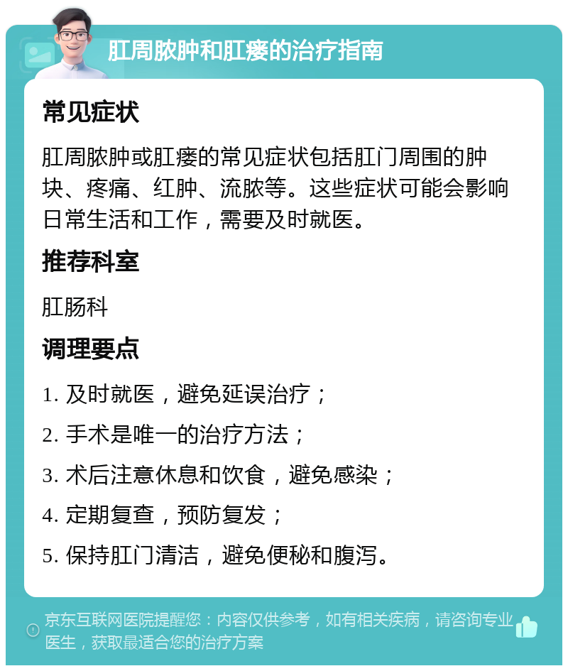 肛周脓肿和肛瘘的治疗指南 常见症状 肛周脓肿或肛瘘的常见症状包括肛门周围的肿块、疼痛、红肿、流脓等。这些症状可能会影响日常生活和工作，需要及时就医。 推荐科室 肛肠科 调理要点 1. 及时就医，避免延误治疗； 2. 手术是唯一的治疗方法； 3. 术后注意休息和饮食，避免感染； 4. 定期复查，预防复发； 5. 保持肛门清洁，避免便秘和腹泻。