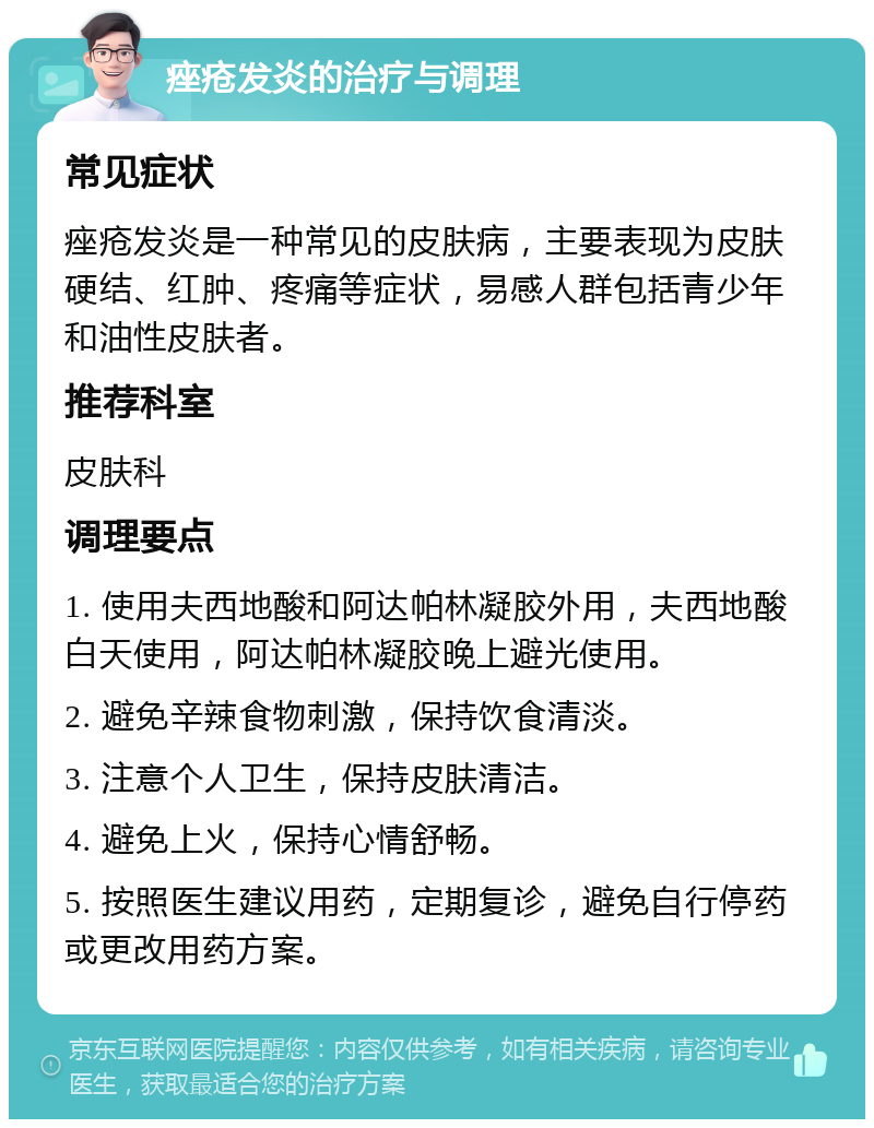 痤疮发炎的治疗与调理 常见症状 痤疮发炎是一种常见的皮肤病，主要表现为皮肤硬结、红肿、疼痛等症状，易感人群包括青少年和油性皮肤者。 推荐科室 皮肤科 调理要点 1. 使用夫西地酸和阿达帕林凝胶外用，夫西地酸白天使用，阿达帕林凝胶晚上避光使用。 2. 避免辛辣食物刺激，保持饮食清淡。 3. 注意个人卫生，保持皮肤清洁。 4. 避免上火，保持心情舒畅。 5. 按照医生建议用药，定期复诊，避免自行停药或更改用药方案。