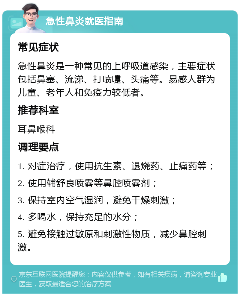 急性鼻炎就医指南 常见症状 急性鼻炎是一种常见的上呼吸道感染，主要症状包括鼻塞、流涕、打喷嚏、头痛等。易感人群为儿童、老年人和免疫力较低者。 推荐科室 耳鼻喉科 调理要点 1. 对症治疗，使用抗生素、退烧药、止痛药等； 2. 使用辅舒良喷雾等鼻腔喷雾剂； 3. 保持室内空气湿润，避免干燥刺激； 4. 多喝水，保持充足的水分； 5. 避免接触过敏原和刺激性物质，减少鼻腔刺激。