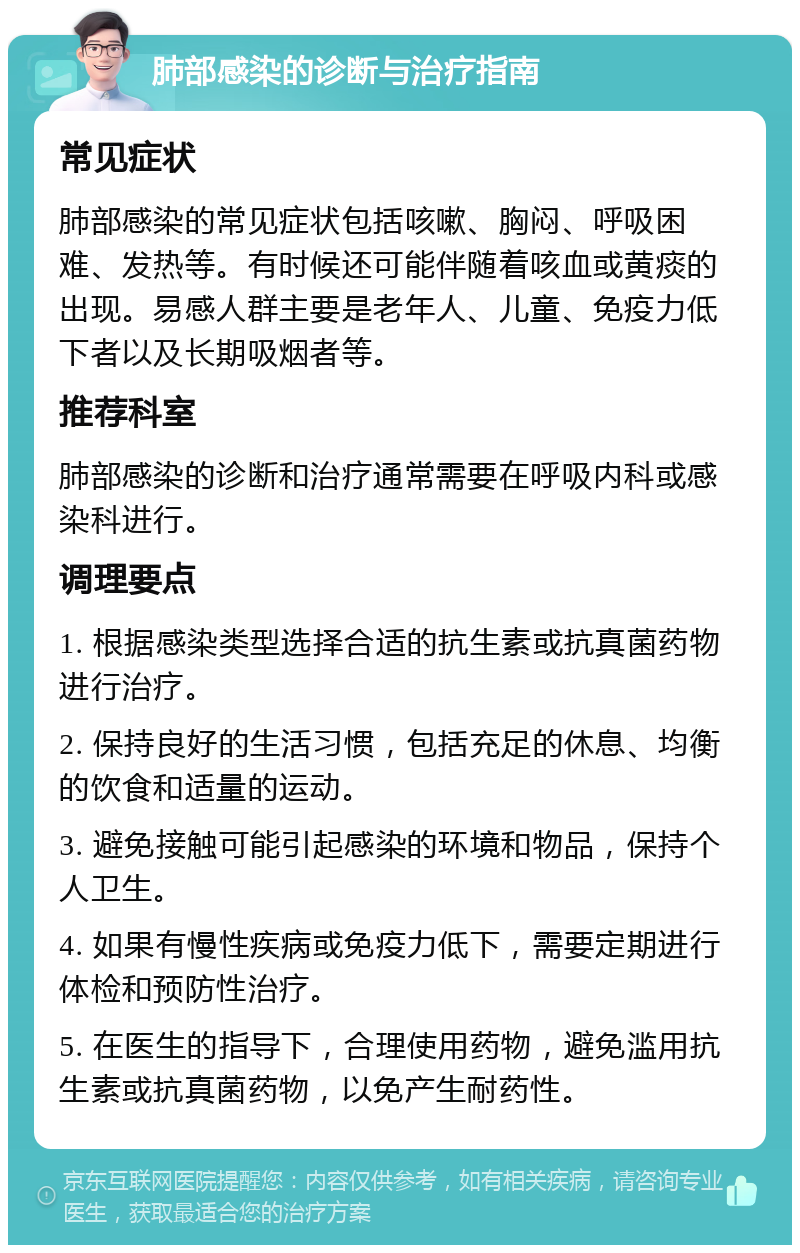 肺部感染的诊断与治疗指南 常见症状 肺部感染的常见症状包括咳嗽、胸闷、呼吸困难、发热等。有时候还可能伴随着咳血或黄痰的出现。易感人群主要是老年人、儿童、免疫力低下者以及长期吸烟者等。 推荐科室 肺部感染的诊断和治疗通常需要在呼吸内科或感染科进行。 调理要点 1. 根据感染类型选择合适的抗生素或抗真菌药物进行治疗。 2. 保持良好的生活习惯，包括充足的休息、均衡的饮食和适量的运动。 3. 避免接触可能引起感染的环境和物品，保持个人卫生。 4. 如果有慢性疾病或免疫力低下，需要定期进行体检和预防性治疗。 5. 在医生的指导下，合理使用药物，避免滥用抗生素或抗真菌药物，以免产生耐药性。