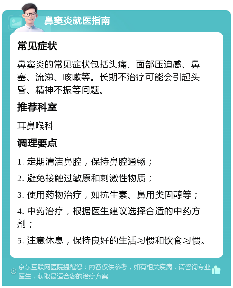 鼻窦炎就医指南 常见症状 鼻窦炎的常见症状包括头痛、面部压迫感、鼻塞、流涕、咳嗽等。长期不治疗可能会引起头昏、精神不振等问题。 推荐科室 耳鼻喉科 调理要点 1. 定期清洁鼻腔，保持鼻腔通畅； 2. 避免接触过敏原和刺激性物质； 3. 使用药物治疗，如抗生素、鼻用类固醇等； 4. 中药治疗，根据医生建议选择合适的中药方剂； 5. 注意休息，保持良好的生活习惯和饮食习惯。