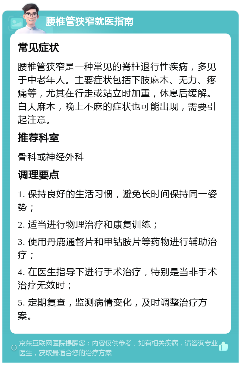 腰椎管狭窄就医指南 常见症状 腰椎管狭窄是一种常见的脊柱退行性疾病，多见于中老年人。主要症状包括下肢麻木、无力、疼痛等，尤其在行走或站立时加重，休息后缓解。白天麻木，晚上不麻的症状也可能出现，需要引起注意。 推荐科室 骨科或神经外科 调理要点 1. 保持良好的生活习惯，避免长时间保持同一姿势； 2. 适当进行物理治疗和康复训练； 3. 使用丹鹿通督片和甲钴胺片等药物进行辅助治疗； 4. 在医生指导下进行手术治疗，特别是当非手术治疗无效时； 5. 定期复查，监测病情变化，及时调整治疗方案。