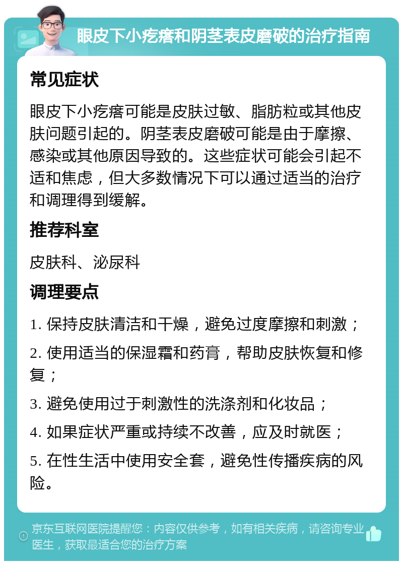 眼皮下小疙瘩和阴茎表皮磨破的治疗指南 常见症状 眼皮下小疙瘩可能是皮肤过敏、脂肪粒或其他皮肤问题引起的。阴茎表皮磨破可能是由于摩擦、感染或其他原因导致的。这些症状可能会引起不适和焦虑，但大多数情况下可以通过适当的治疗和调理得到缓解。 推荐科室 皮肤科、泌尿科 调理要点 1. 保持皮肤清洁和干燥，避免过度摩擦和刺激； 2. 使用适当的保湿霜和药膏，帮助皮肤恢复和修复； 3. 避免使用过于刺激性的洗涤剂和化妆品； 4. 如果症状严重或持续不改善，应及时就医； 5. 在性生活中使用安全套，避免性传播疾病的风险。