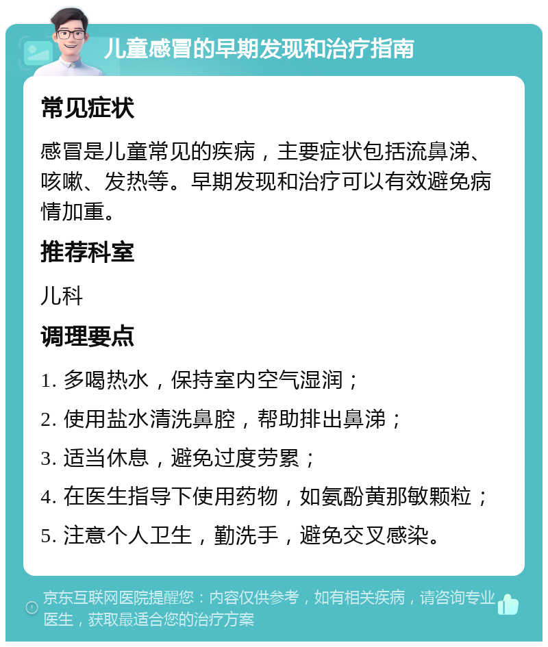 儿童感冒的早期发现和治疗指南 常见症状 感冒是儿童常见的疾病，主要症状包括流鼻涕、咳嗽、发热等。早期发现和治疗可以有效避免病情加重。 推荐科室 儿科 调理要点 1. 多喝热水，保持室内空气湿润； 2. 使用盐水清洗鼻腔，帮助排出鼻涕； 3. 适当休息，避免过度劳累； 4. 在医生指导下使用药物，如氨酚黄那敏颗粒； 5. 注意个人卫生，勤洗手，避免交叉感染。