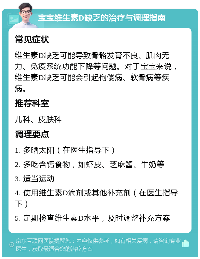 宝宝维生素D缺乏的治疗与调理指南 常见症状 维生素D缺乏可能导致骨骼发育不良、肌肉无力、免疫系统功能下降等问题。对于宝宝来说，维生素D缺乏可能会引起佝偻病、软骨病等疾病。 推荐科室 儿科、皮肤科 调理要点 1. 多晒太阳（在医生指导下） 2. 多吃含钙食物，如虾皮、芝麻酱、牛奶等 3. 适当运动 4. 使用维生素D滴剂或其他补充剂（在医生指导下） 5. 定期检查维生素D水平，及时调整补充方案