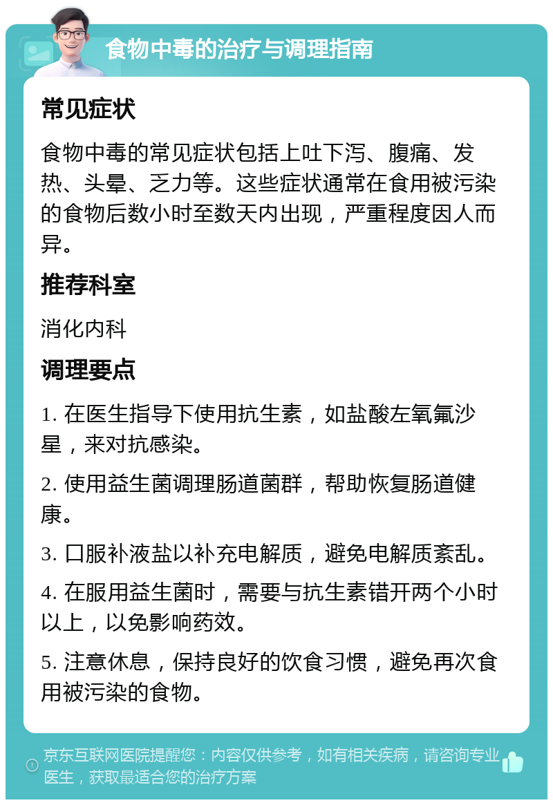 食物中毒的治疗与调理指南 常见症状 食物中毒的常见症状包括上吐下泻、腹痛、发热、头晕、乏力等。这些症状通常在食用被污染的食物后数小时至数天内出现，严重程度因人而异。 推荐科室 消化内科 调理要点 1. 在医生指导下使用抗生素，如盐酸左氧氟沙星，来对抗感染。 2. 使用益生菌调理肠道菌群，帮助恢复肠道健康。 3. 口服补液盐以补充电解质，避免电解质紊乱。 4. 在服用益生菌时，需要与抗生素错开两个小时以上，以免影响药效。 5. 注意休息，保持良好的饮食习惯，避免再次食用被污染的食物。