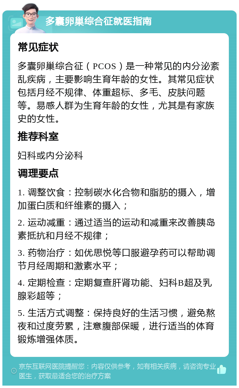 多囊卵巢综合征就医指南 常见症状 多囊卵巢综合征（PCOS）是一种常见的内分泌紊乱疾病，主要影响生育年龄的女性。其常见症状包括月经不规律、体重超标、多毛、皮肤问题等。易感人群为生育年龄的女性，尤其是有家族史的女性。 推荐科室 妇科或内分泌科 调理要点 1. 调整饮食：控制碳水化合物和脂肪的摄入，增加蛋白质和纤维素的摄入； 2. 运动减重：通过适当的运动和减重来改善胰岛素抵抗和月经不规律； 3. 药物治疗：如优思悦等口服避孕药可以帮助调节月经周期和激素水平； 4. 定期检查：定期复查肝肾功能、妇科B超及乳腺彩超等； 5. 生活方式调整：保持良好的生活习惯，避免熬夜和过度劳累，注意腹部保暖，进行适当的体育锻炼增强体质。