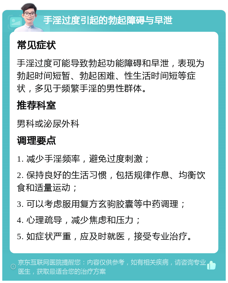 手淫过度引起的勃起障碍与早泄 常见症状 手淫过度可能导致勃起功能障碍和早泄，表现为勃起时间短暂、勃起困难、性生活时间短等症状，多见于频繁手淫的男性群体。 推荐科室 男科或泌尿外科 调理要点 1. 减少手淫频率，避免过度刺激； 2. 保持良好的生活习惯，包括规律作息、均衡饮食和适量运动； 3. 可以考虑服用复方玄驹胶囊等中药调理； 4. 心理疏导，减少焦虑和压力； 5. 如症状严重，应及时就医，接受专业治疗。