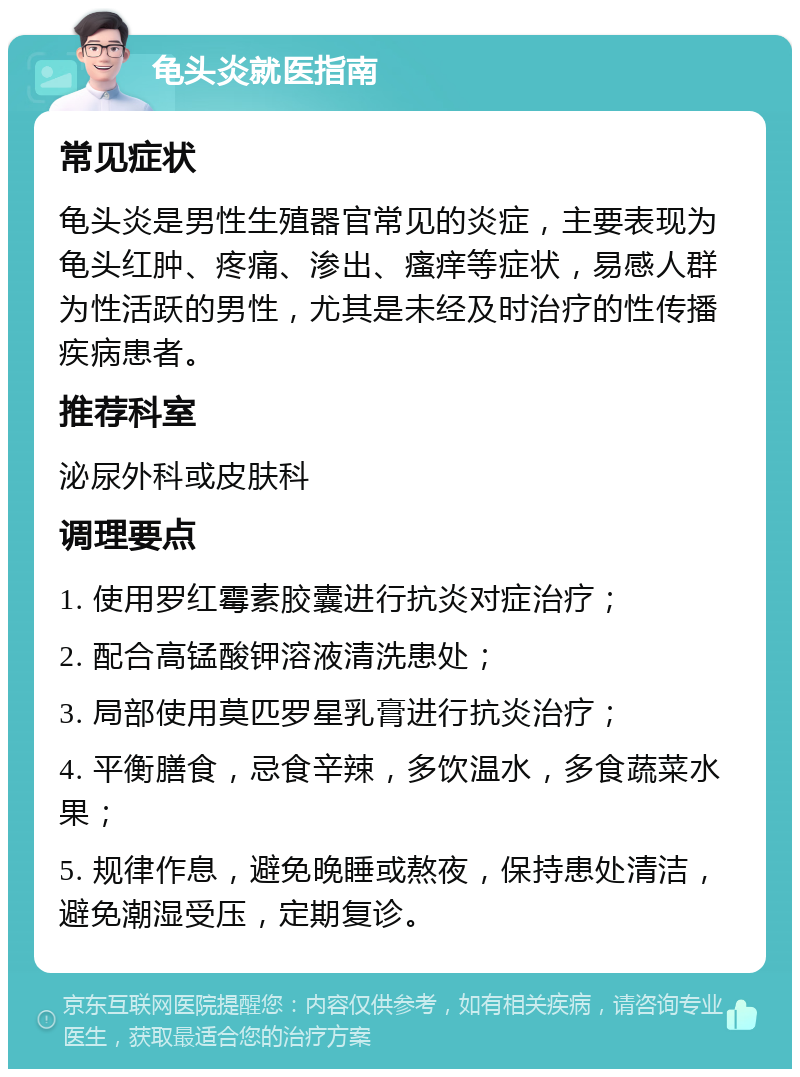 龟头炎就医指南 常见症状 龟头炎是男性生殖器官常见的炎症，主要表现为龟头红肿、疼痛、渗出、瘙痒等症状，易感人群为性活跃的男性，尤其是未经及时治疗的性传播疾病患者。 推荐科室 泌尿外科或皮肤科 调理要点 1. 使用罗红霉素胶囊进行抗炎对症治疗； 2. 配合高锰酸钾溶液清洗患处； 3. 局部使用莫匹罗星乳膏进行抗炎治疗； 4. 平衡膳食，忌食辛辣，多饮温水，多食蔬菜水果； 5. 规律作息，避免晚睡或熬夜，保持患处清洁，避免潮湿受压，定期复诊。