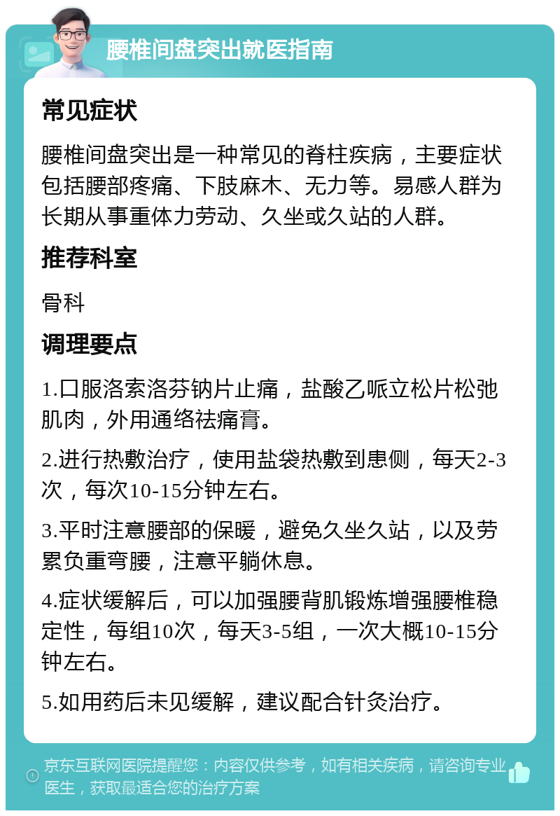 腰椎间盘突出就医指南 常见症状 腰椎间盘突出是一种常见的脊柱疾病，主要症状包括腰部疼痛、下肢麻木、无力等。易感人群为长期从事重体力劳动、久坐或久站的人群。 推荐科室 骨科 调理要点 1.口服洛索洛芬钠片止痛，盐酸乙哌立松片松弛肌肉，外用通络祛痛膏。 2.进行热敷治疗，使用盐袋热敷到患侧，每天2-3次，每次10-15分钟左右。 3.平时注意腰部的保暖，避免久坐久站，以及劳累负重弯腰，注意平躺休息。 4.症状缓解后，可以加强腰背肌锻炼增强腰椎稳定性，每组10次，每天3-5组，一次大概10-15分钟左右。 5.如用药后未见缓解，建议配合针灸治疗。