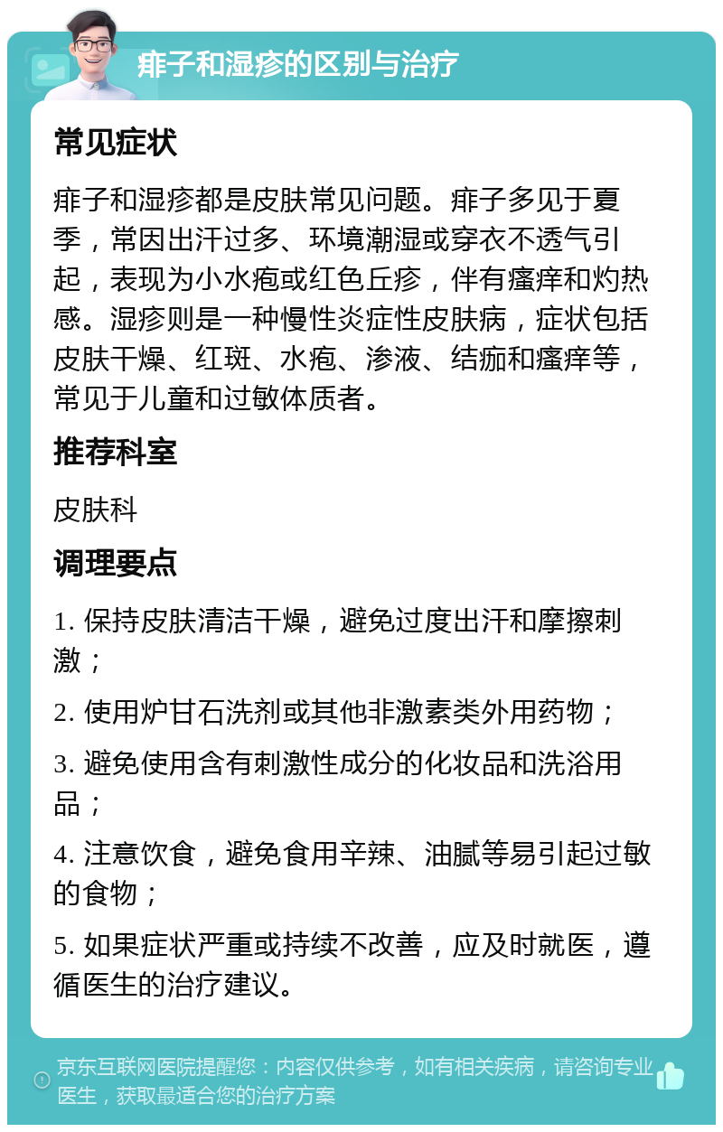 痱子和湿疹的区别与治疗 常见症状 痱子和湿疹都是皮肤常见问题。痱子多见于夏季，常因出汗过多、环境潮湿或穿衣不透气引起，表现为小水疱或红色丘疹，伴有瘙痒和灼热感。湿疹则是一种慢性炎症性皮肤病，症状包括皮肤干燥、红斑、水疱、渗液、结痂和瘙痒等，常见于儿童和过敏体质者。 推荐科室 皮肤科 调理要点 1. 保持皮肤清洁干燥，避免过度出汗和摩擦刺激； 2. 使用炉甘石洗剂或其他非激素类外用药物； 3. 避免使用含有刺激性成分的化妆品和洗浴用品； 4. 注意饮食，避免食用辛辣、油腻等易引起过敏的食物； 5. 如果症状严重或持续不改善，应及时就医，遵循医生的治疗建议。