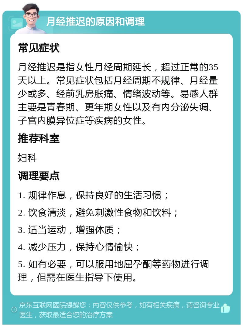 月经推迟的原因和调理 常见症状 月经推迟是指女性月经周期延长，超过正常的35天以上。常见症状包括月经周期不规律、月经量少或多、经前乳房胀痛、情绪波动等。易感人群主要是青春期、更年期女性以及有内分泌失调、子宫内膜异位症等疾病的女性。 推荐科室 妇科 调理要点 1. 规律作息，保持良好的生活习惯； 2. 饮食清淡，避免刺激性食物和饮料； 3. 适当运动，增强体质； 4. 减少压力，保持心情愉快； 5. 如有必要，可以服用地屈孕酮等药物进行调理，但需在医生指导下使用。