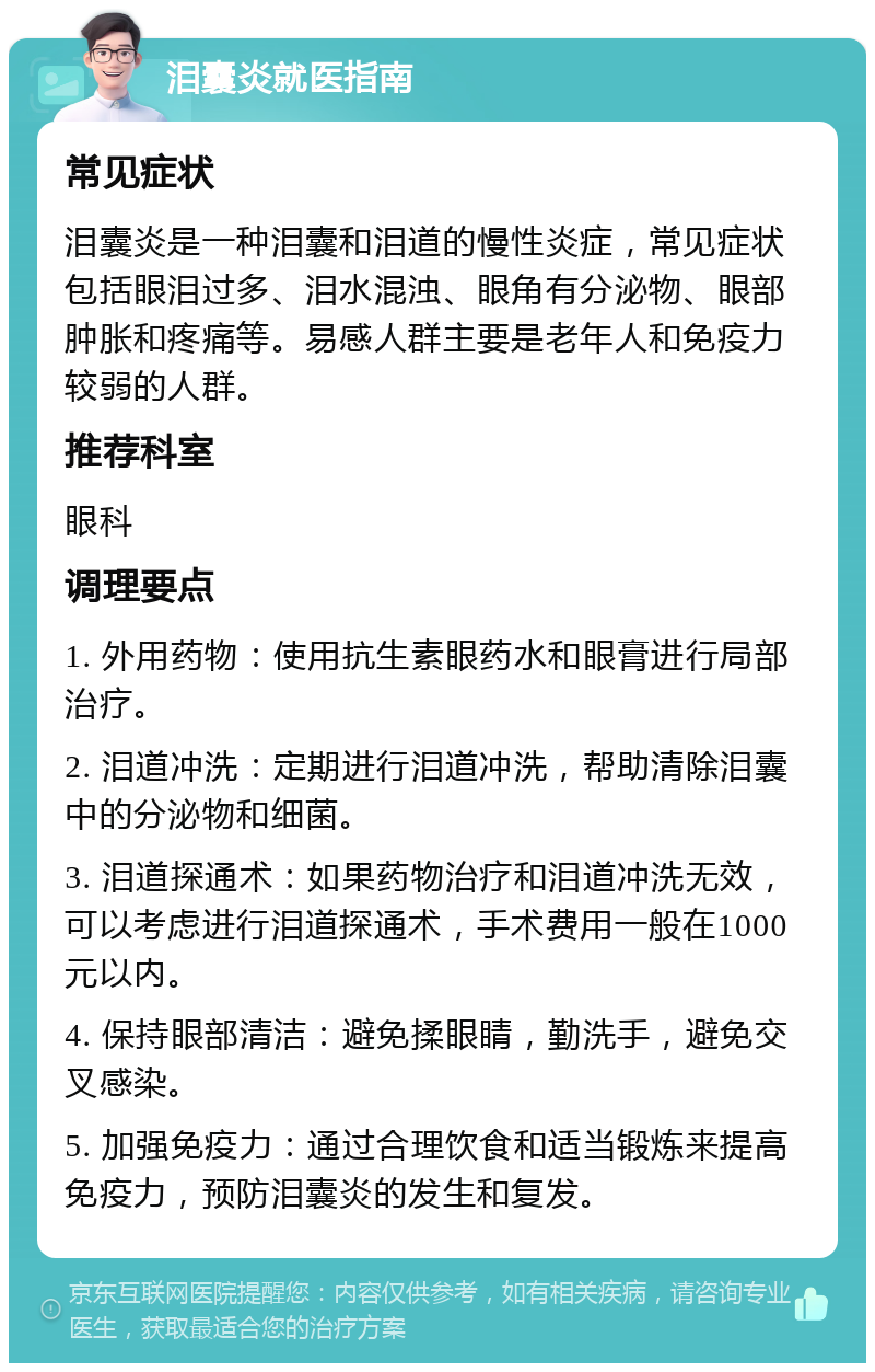 泪囊炎就医指南 常见症状 泪囊炎是一种泪囊和泪道的慢性炎症，常见症状包括眼泪过多、泪水混浊、眼角有分泌物、眼部肿胀和疼痛等。易感人群主要是老年人和免疫力较弱的人群。 推荐科室 眼科 调理要点 1. 外用药物：使用抗生素眼药水和眼膏进行局部治疗。 2. 泪道冲洗：定期进行泪道冲洗，帮助清除泪囊中的分泌物和细菌。 3. 泪道探通术：如果药物治疗和泪道冲洗无效，可以考虑进行泪道探通术，手术费用一般在1000元以内。 4. 保持眼部清洁：避免揉眼睛，勤洗手，避免交叉感染。 5. 加强免疫力：通过合理饮食和适当锻炼来提高免疫力，预防泪囊炎的发生和复发。