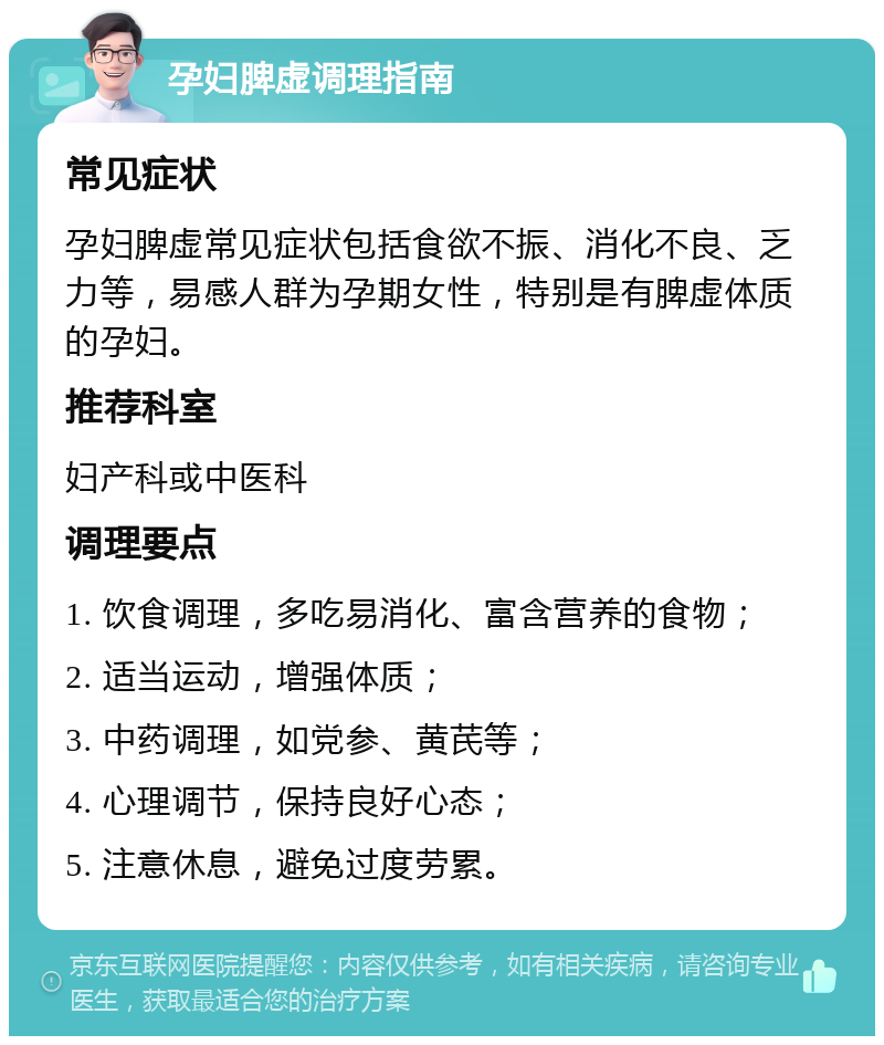 孕妇脾虚调理指南 常见症状 孕妇脾虚常见症状包括食欲不振、消化不良、乏力等，易感人群为孕期女性，特别是有脾虚体质的孕妇。 推荐科室 妇产科或中医科 调理要点 1. 饮食调理，多吃易消化、富含营养的食物； 2. 适当运动，增强体质； 3. 中药调理，如党参、黄芪等； 4. 心理调节，保持良好心态； 5. 注意休息，避免过度劳累。