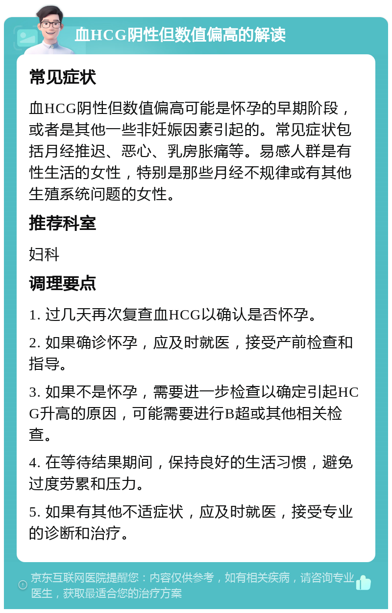 血HCG阴性但数值偏高的解读 常见症状 血HCG阴性但数值偏高可能是怀孕的早期阶段，或者是其他一些非妊娠因素引起的。常见症状包括月经推迟、恶心、乳房胀痛等。易感人群是有性生活的女性，特别是那些月经不规律或有其他生殖系统问题的女性。 推荐科室 妇科 调理要点 1. 过几天再次复查血HCG以确认是否怀孕。 2. 如果确诊怀孕，应及时就医，接受产前检查和指导。 3. 如果不是怀孕，需要进一步检查以确定引起HCG升高的原因，可能需要进行B超或其他相关检查。 4. 在等待结果期间，保持良好的生活习惯，避免过度劳累和压力。 5. 如果有其他不适症状，应及时就医，接受专业的诊断和治疗。