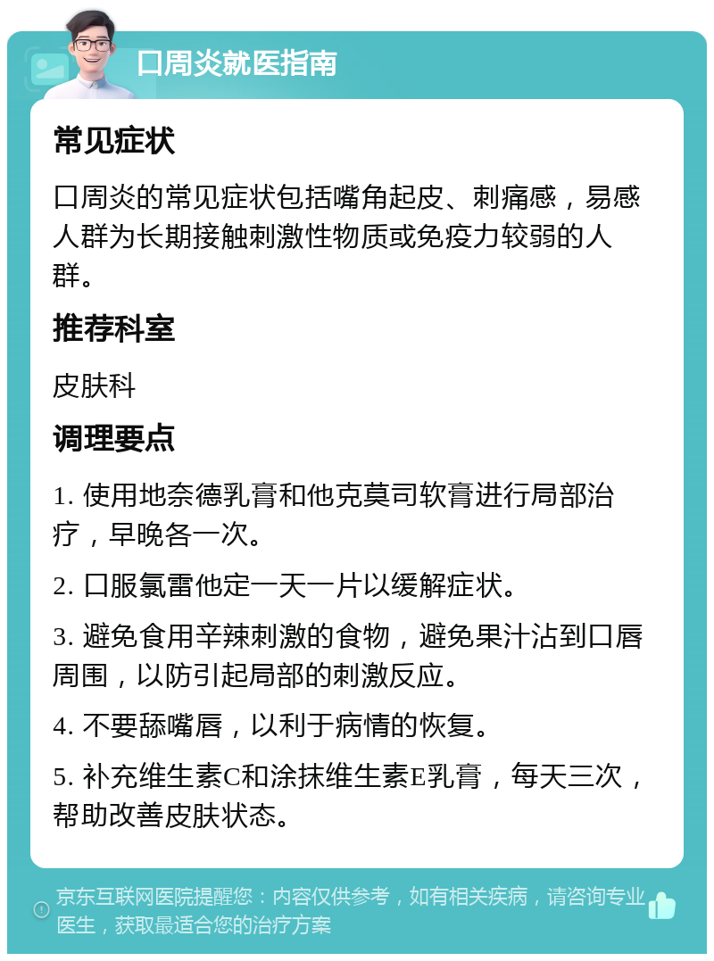 口周炎就医指南 常见症状 口周炎的常见症状包括嘴角起皮、刺痛感，易感人群为长期接触刺激性物质或免疫力较弱的人群。 推荐科室 皮肤科 调理要点 1. 使用地奈德乳膏和他克莫司软膏进行局部治疗，早晚各一次。 2. 口服氯雷他定一天一片以缓解症状。 3. 避免食用辛辣刺激的食物，避免果汁沾到口唇周围，以防引起局部的刺激反应。 4. 不要舔嘴唇，以利于病情的恢复。 5. 补充维生素C和涂抹维生素E乳膏，每天三次，帮助改善皮肤状态。