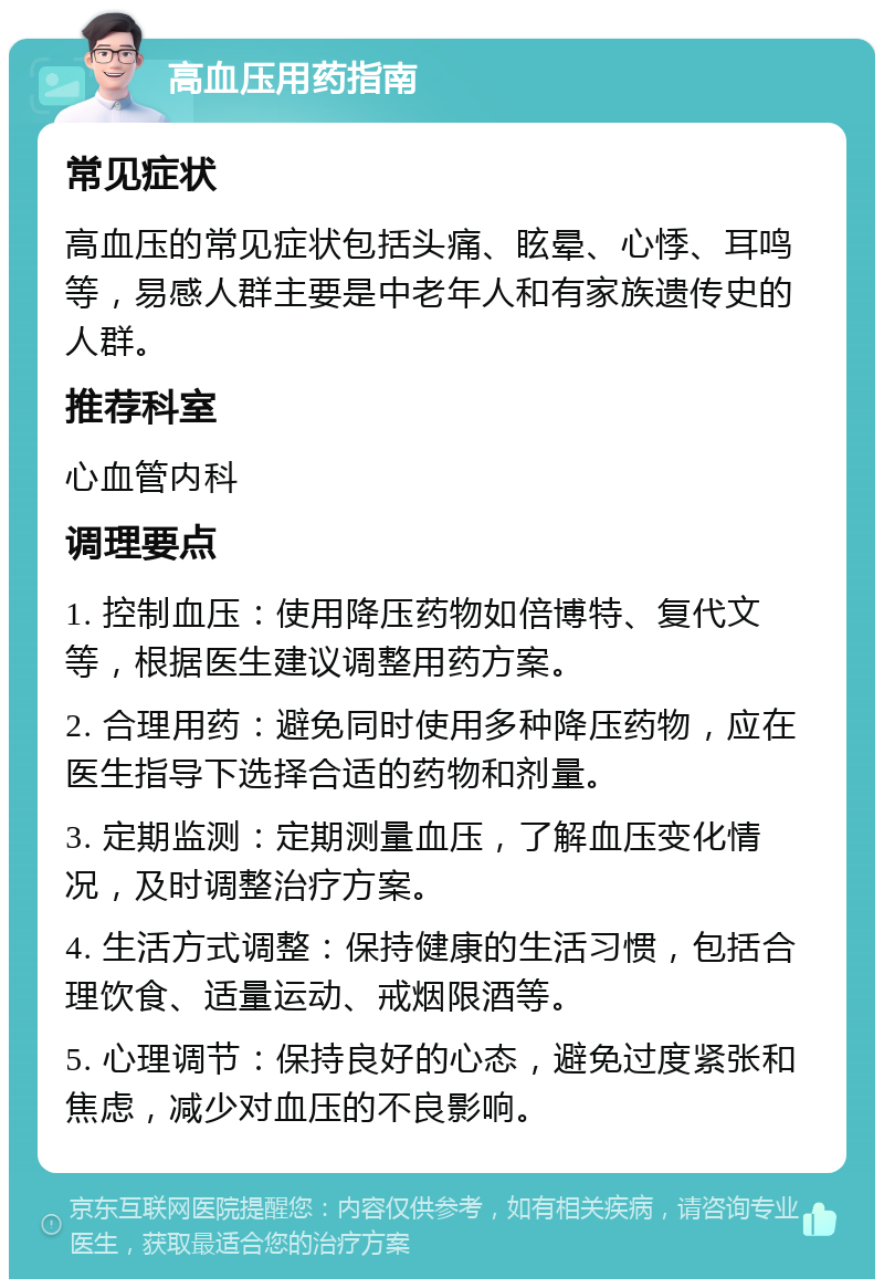 高血压用药指南 常见症状 高血压的常见症状包括头痛、眩晕、心悸、耳鸣等，易感人群主要是中老年人和有家族遗传史的人群。 推荐科室 心血管内科 调理要点 1. 控制血压：使用降压药物如倍博特、复代文等，根据医生建议调整用药方案。 2. 合理用药：避免同时使用多种降压药物，应在医生指导下选择合适的药物和剂量。 3. 定期监测：定期测量血压，了解血压变化情况，及时调整治疗方案。 4. 生活方式调整：保持健康的生活习惯，包括合理饮食、适量运动、戒烟限酒等。 5. 心理调节：保持良好的心态，避免过度紧张和焦虑，减少对血压的不良影响。