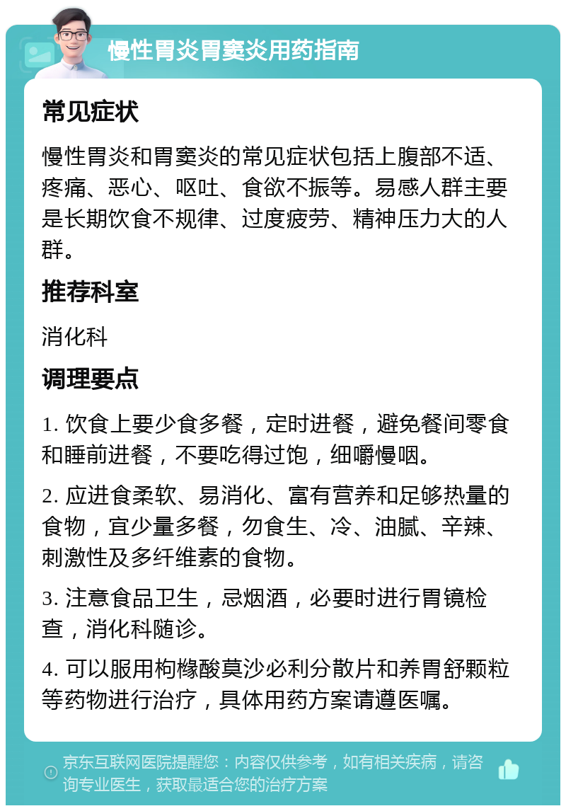 慢性胃炎胃窦炎用药指南 常见症状 慢性胃炎和胃窦炎的常见症状包括上腹部不适、疼痛、恶心、呕吐、食欲不振等。易感人群主要是长期饮食不规律、过度疲劳、精神压力大的人群。 推荐科室 消化科 调理要点 1. 饮食上要少食多餐，定时进餐，避免餐间零食和睡前进餐，不要吃得过饱，细嚼慢咽。 2. 应进食柔软、易消化、富有营养和足够热量的食物，宜少量多餐，勿食生、冷、油腻、辛辣、刺激性及多纤维素的食物。 3. 注意食品卫生，忌烟酒，必要时进行胃镜检查，消化科随诊。 4. 可以服用枸橼酸莫沙必利分散片和养胃舒颗粒等药物进行治疗，具体用药方案请遵医嘱。