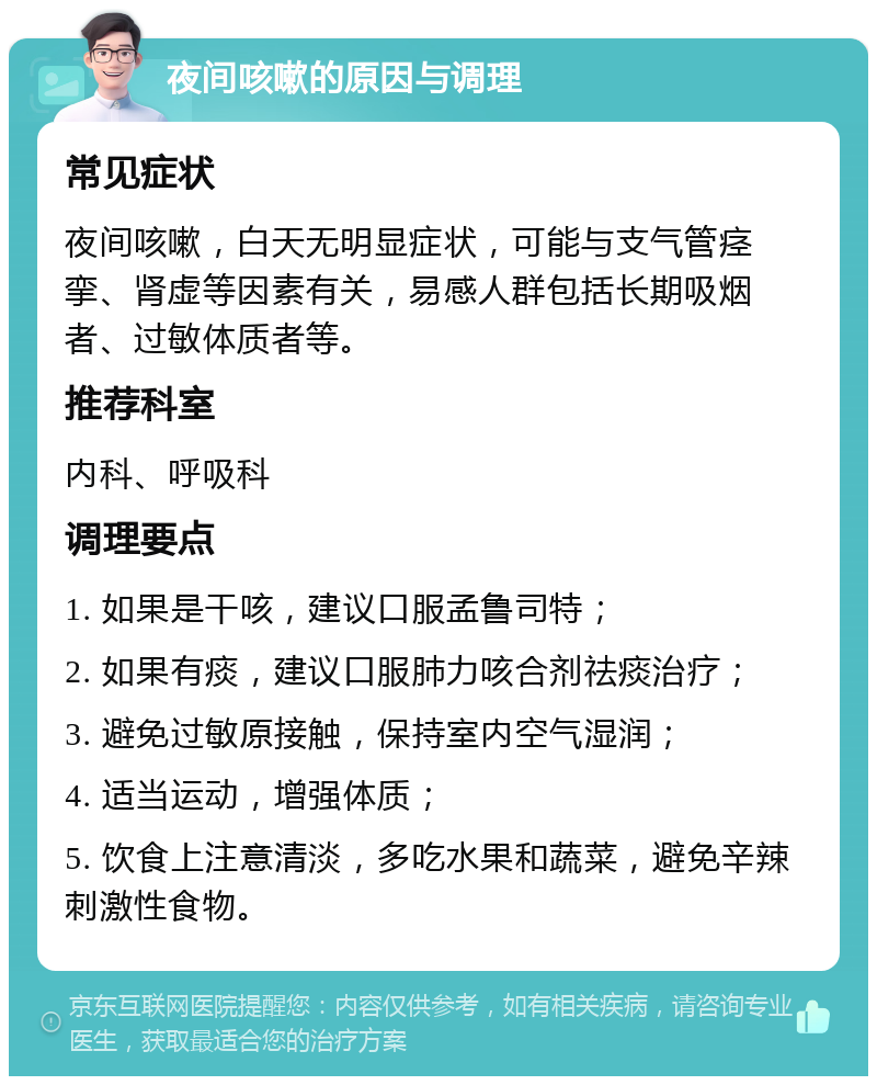 夜间咳嗽的原因与调理 常见症状 夜间咳嗽，白天无明显症状，可能与支气管痉挛、肾虚等因素有关，易感人群包括长期吸烟者、过敏体质者等。 推荐科室 内科、呼吸科 调理要点 1. 如果是干咳，建议口服孟鲁司特； 2. 如果有痰，建议口服肺力咳合剂祛痰治疗； 3. 避免过敏原接触，保持室内空气湿润； 4. 适当运动，增强体质； 5. 饮食上注意清淡，多吃水果和蔬菜，避免辛辣刺激性食物。