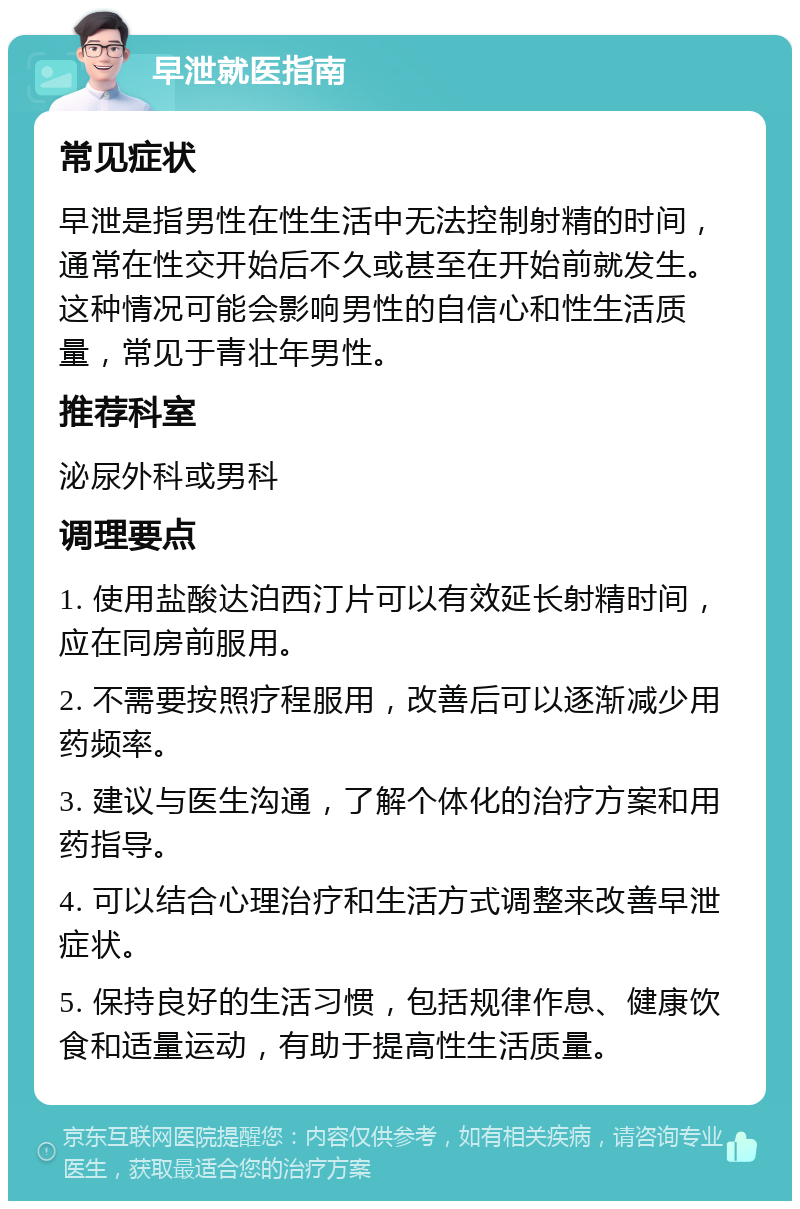 早泄就医指南 常见症状 早泄是指男性在性生活中无法控制射精的时间，通常在性交开始后不久或甚至在开始前就发生。这种情况可能会影响男性的自信心和性生活质量，常见于青壮年男性。 推荐科室 泌尿外科或男科 调理要点 1. 使用盐酸达泊西汀片可以有效延长射精时间，应在同房前服用。 2. 不需要按照疗程服用，改善后可以逐渐减少用药频率。 3. 建议与医生沟通，了解个体化的治疗方案和用药指导。 4. 可以结合心理治疗和生活方式调整来改善早泄症状。 5. 保持良好的生活习惯，包括规律作息、健康饮食和适量运动，有助于提高性生活质量。