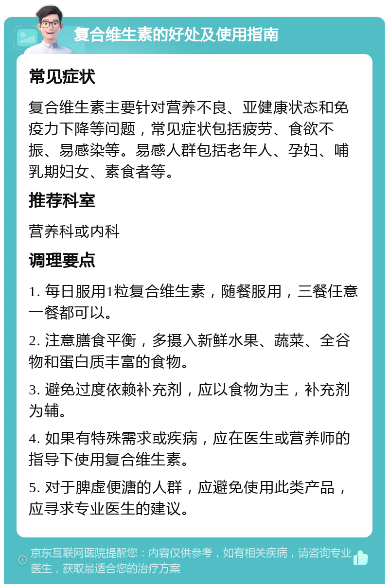 复合维生素的好处及使用指南 常见症状 复合维生素主要针对营养不良、亚健康状态和免疫力下降等问题，常见症状包括疲劳、食欲不振、易感染等。易感人群包括老年人、孕妇、哺乳期妇女、素食者等。 推荐科室 营养科或内科 调理要点 1. 每日服用1粒复合维生素，随餐服用，三餐任意一餐都可以。 2. 注意膳食平衡，多摄入新鲜水果、蔬菜、全谷物和蛋白质丰富的食物。 3. 避免过度依赖补充剂，应以食物为主，补充剂为辅。 4. 如果有特殊需求或疾病，应在医生或营养师的指导下使用复合维生素。 5. 对于脾虚便溏的人群，应避免使用此类产品，应寻求专业医生的建议。