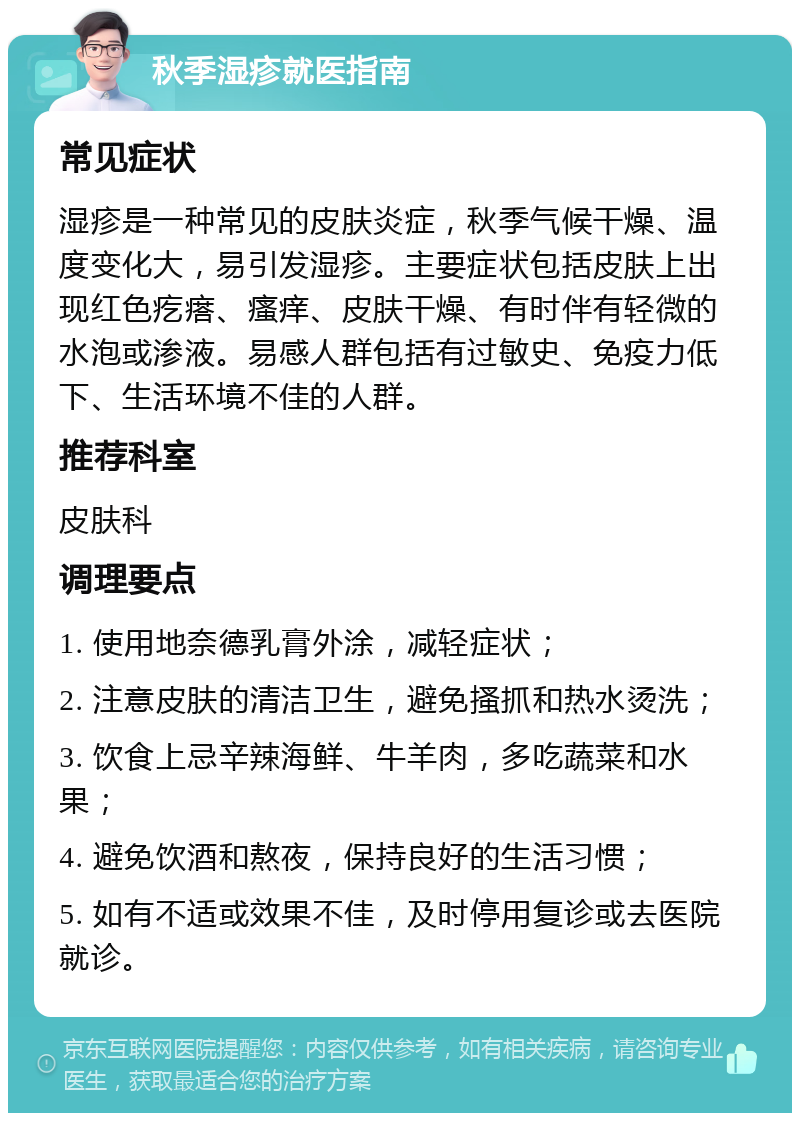 秋季湿疹就医指南 常见症状 湿疹是一种常见的皮肤炎症，秋季气候干燥、温度变化大，易引发湿疹。主要症状包括皮肤上出现红色疙瘩、瘙痒、皮肤干燥、有时伴有轻微的水泡或渗液。易感人群包括有过敏史、免疫力低下、生活环境不佳的人群。 推荐科室 皮肤科 调理要点 1. 使用地奈德乳膏外涂，减轻症状； 2. 注意皮肤的清洁卫生，避免搔抓和热水烫洗； 3. 饮食上忌辛辣海鲜、牛羊肉，多吃蔬菜和水果； 4. 避免饮酒和熬夜，保持良好的生活习惯； 5. 如有不适或效果不佳，及时停用复诊或去医院就诊。