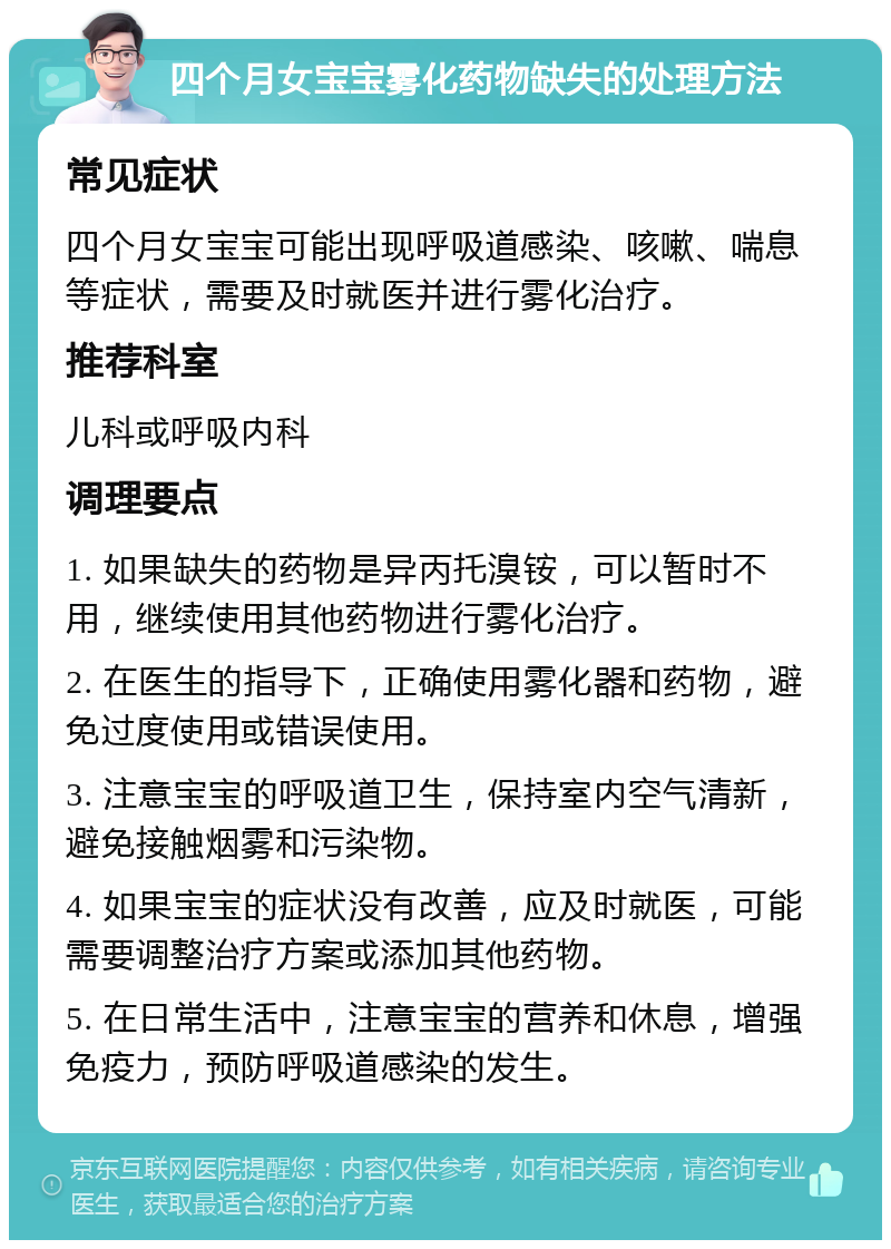 四个月女宝宝雾化药物缺失的处理方法 常见症状 四个月女宝宝可能出现呼吸道感染、咳嗽、喘息等症状，需要及时就医并进行雾化治疗。 推荐科室 儿科或呼吸内科 调理要点 1. 如果缺失的药物是异丙托溴铵，可以暂时不用，继续使用其他药物进行雾化治疗。 2. 在医生的指导下，正确使用雾化器和药物，避免过度使用或错误使用。 3. 注意宝宝的呼吸道卫生，保持室内空气清新，避免接触烟雾和污染物。 4. 如果宝宝的症状没有改善，应及时就医，可能需要调整治疗方案或添加其他药物。 5. 在日常生活中，注意宝宝的营养和休息，增强免疫力，预防呼吸道感染的发生。