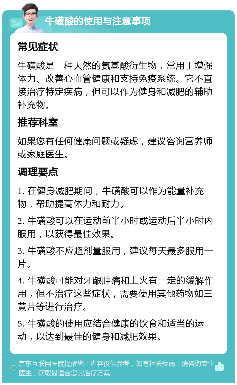 牛磺酸的使用与注意事项 常见症状 牛磺酸是一种天然的氨基酸衍生物，常用于增强体力、改善心血管健康和支持免疫系统。它不直接治疗特定疾病，但可以作为健身和减肥的辅助补充物。 推荐科室 如果您有任何健康问题或疑虑，建议咨询营养师或家庭医生。 调理要点 1. 在健身减肥期间，牛磺酸可以作为能量补充物，帮助提高体力和耐力。 2. 牛磺酸可以在运动前半小时或运动后半小时内服用，以获得最佳效果。 3. 牛磺酸不应超剂量服用，建议每天最多服用一片。 4. 牛磺酸可能对牙龈肿痛和上火有一定的缓解作用，但不治疗这些症状，需要使用其他药物如三黄片等进行治疗。 5. 牛磺酸的使用应结合健康的饮食和适当的运动，以达到最佳的健身和减肥效果。