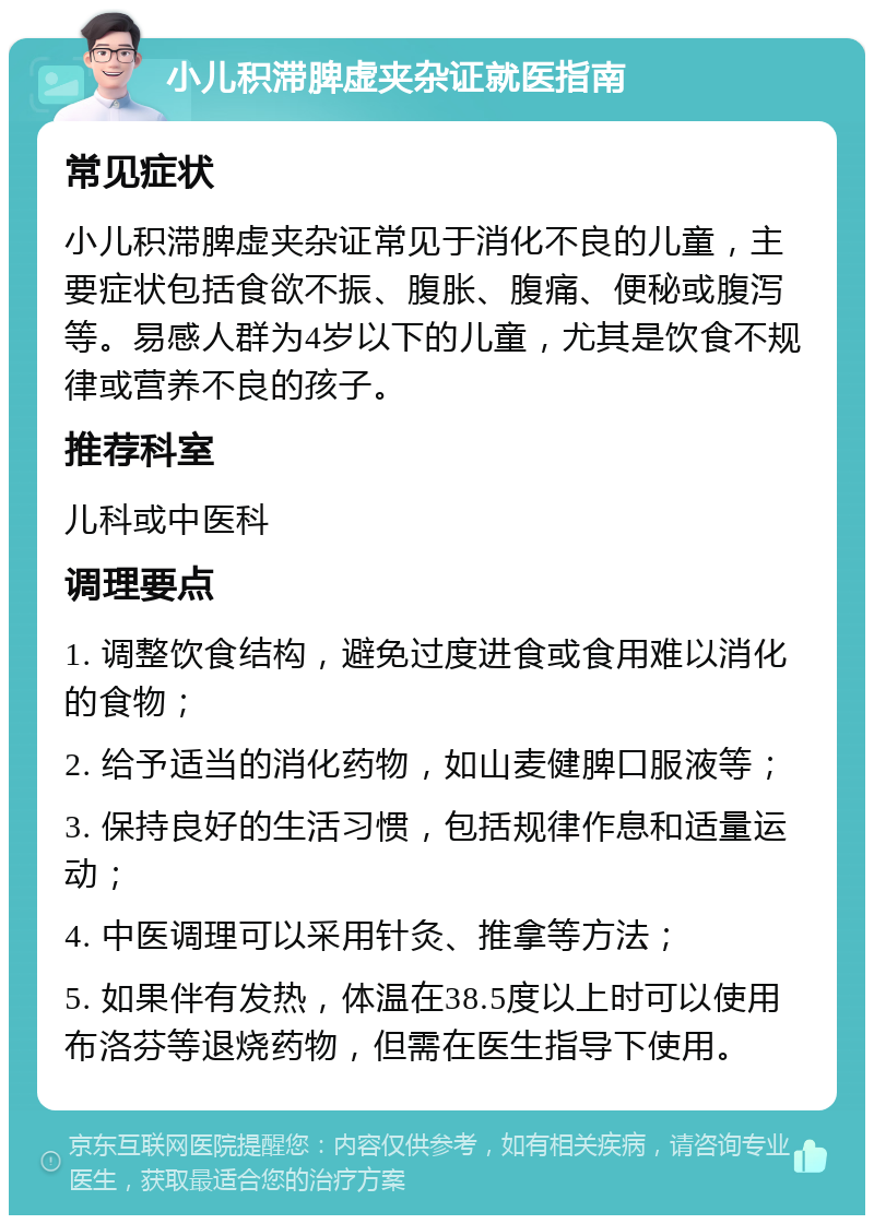 小儿积滞脾虚夹杂证就医指南 常见症状 小儿积滞脾虚夹杂证常见于消化不良的儿童，主要症状包括食欲不振、腹胀、腹痛、便秘或腹泻等。易感人群为4岁以下的儿童，尤其是饮食不规律或营养不良的孩子。 推荐科室 儿科或中医科 调理要点 1. 调整饮食结构，避免过度进食或食用难以消化的食物； 2. 给予适当的消化药物，如山麦健脾口服液等； 3. 保持良好的生活习惯，包括规律作息和适量运动； 4. 中医调理可以采用针灸、推拿等方法； 5. 如果伴有发热，体温在38.5度以上时可以使用布洛芬等退烧药物，但需在医生指导下使用。