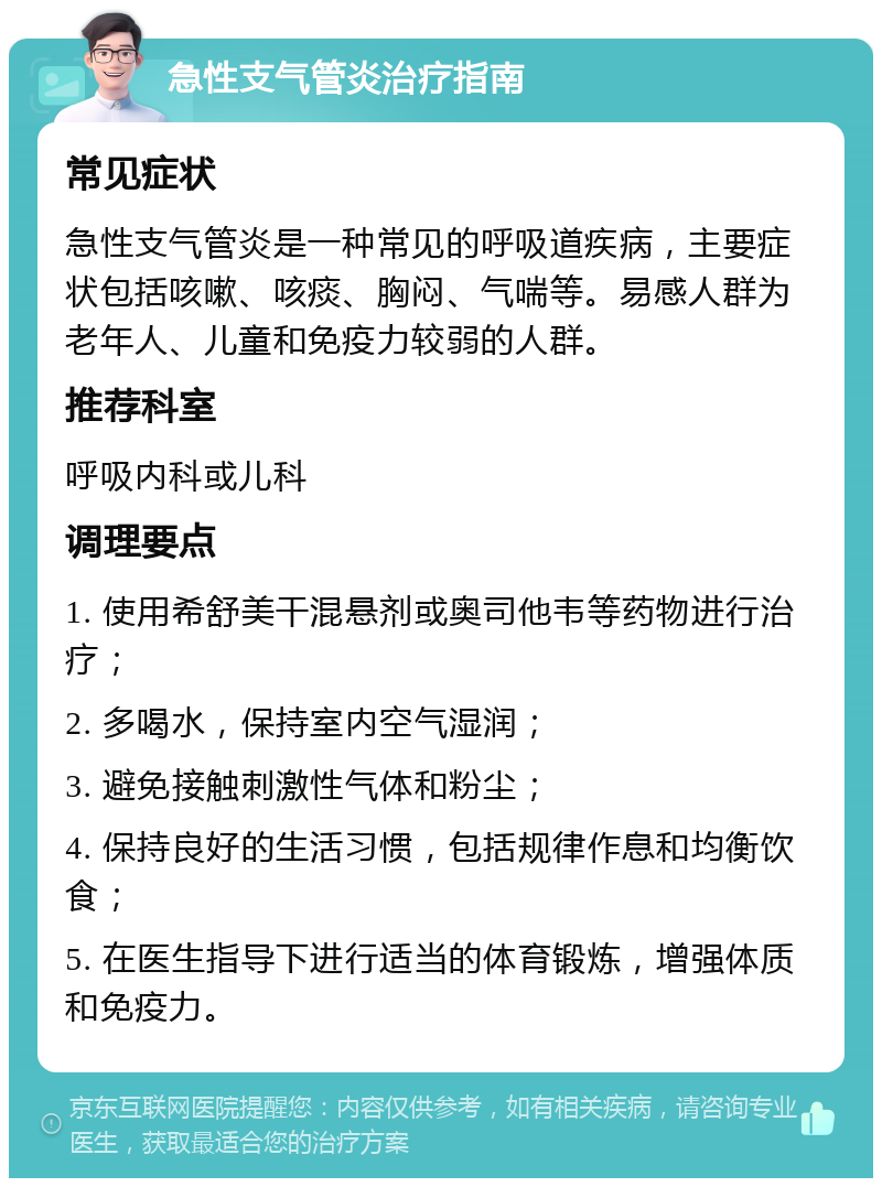 急性支气管炎治疗指南 常见症状 急性支气管炎是一种常见的呼吸道疾病，主要症状包括咳嗽、咳痰、胸闷、气喘等。易感人群为老年人、儿童和免疫力较弱的人群。 推荐科室 呼吸内科或儿科 调理要点 1. 使用希舒美干混悬剂或奥司他韦等药物进行治疗； 2. 多喝水，保持室内空气湿润； 3. 避免接触刺激性气体和粉尘； 4. 保持良好的生活习惯，包括规律作息和均衡饮食； 5. 在医生指导下进行适当的体育锻炼，增强体质和免疫力。