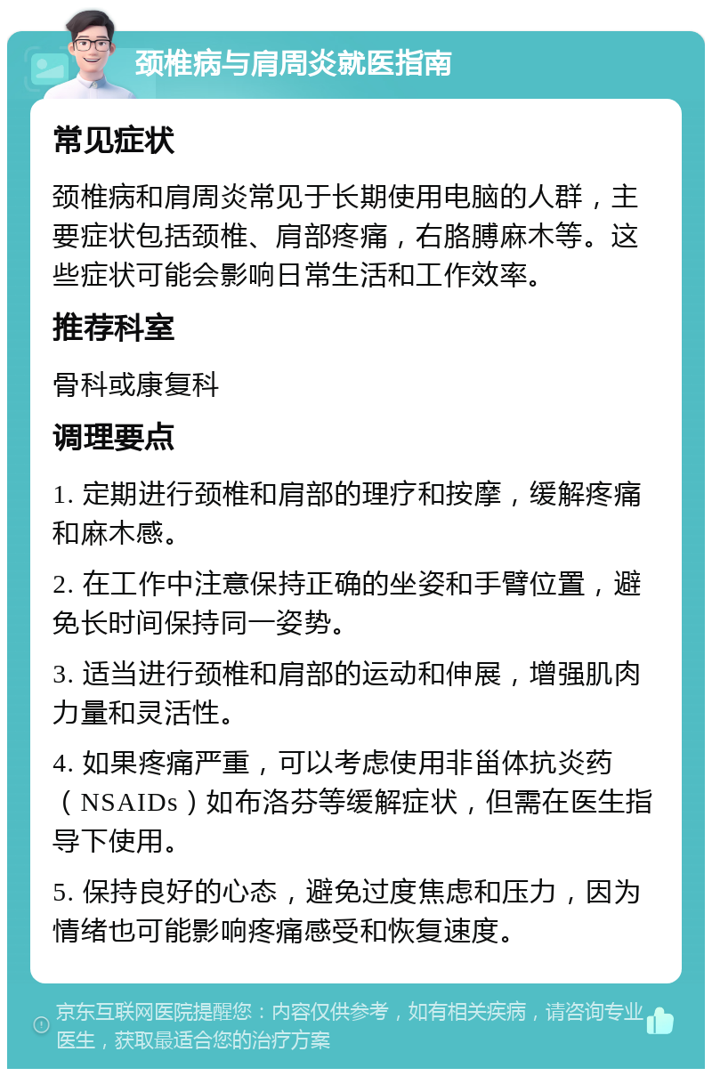 颈椎病与肩周炎就医指南 常见症状 颈椎病和肩周炎常见于长期使用电脑的人群，主要症状包括颈椎、肩部疼痛，右胳膊麻木等。这些症状可能会影响日常生活和工作效率。 推荐科室 骨科或康复科 调理要点 1. 定期进行颈椎和肩部的理疗和按摩，缓解疼痛和麻木感。 2. 在工作中注意保持正确的坐姿和手臂位置，避免长时间保持同一姿势。 3. 适当进行颈椎和肩部的运动和伸展，增强肌肉力量和灵活性。 4. 如果疼痛严重，可以考虑使用非甾体抗炎药（NSAIDs）如布洛芬等缓解症状，但需在医生指导下使用。 5. 保持良好的心态，避免过度焦虑和压力，因为情绪也可能影响疼痛感受和恢复速度。