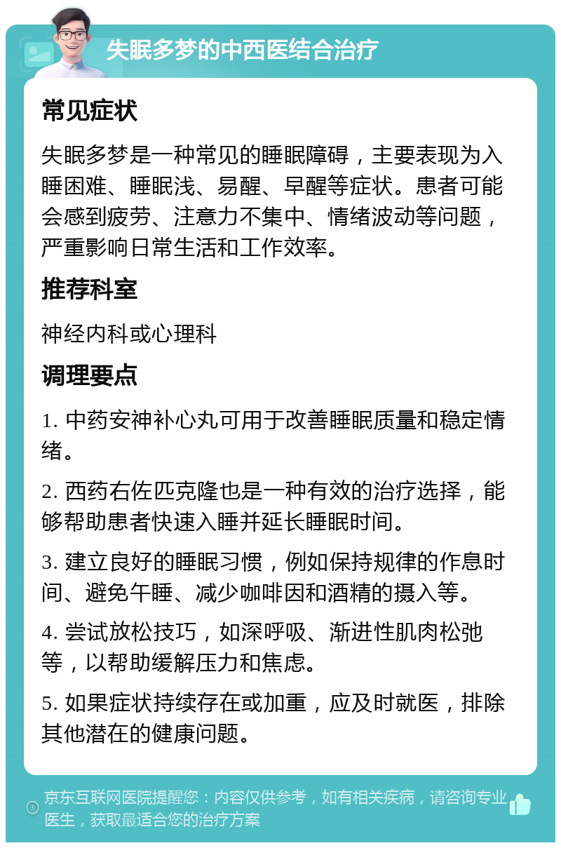 失眠多梦的中西医结合治疗 常见症状 失眠多梦是一种常见的睡眠障碍，主要表现为入睡困难、睡眠浅、易醒、早醒等症状。患者可能会感到疲劳、注意力不集中、情绪波动等问题，严重影响日常生活和工作效率。 推荐科室 神经内科或心理科 调理要点 1. 中药安神补心丸可用于改善睡眠质量和稳定情绪。 2. 西药右佐匹克隆也是一种有效的治疗选择，能够帮助患者快速入睡并延长睡眠时间。 3. 建立良好的睡眠习惯，例如保持规律的作息时间、避免午睡、减少咖啡因和酒精的摄入等。 4. 尝试放松技巧，如深呼吸、渐进性肌肉松弛等，以帮助缓解压力和焦虑。 5. 如果症状持续存在或加重，应及时就医，排除其他潜在的健康问题。