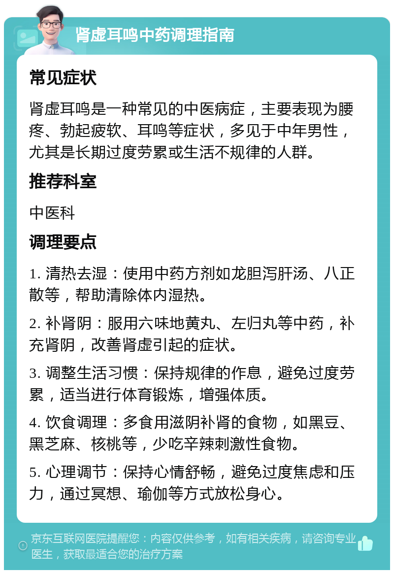 肾虚耳鸣中药调理指南 常见症状 肾虚耳鸣是一种常见的中医病症，主要表现为腰疼、勃起疲软、耳鸣等症状，多见于中年男性，尤其是长期过度劳累或生活不规律的人群。 推荐科室 中医科 调理要点 1. 清热去湿：使用中药方剂如龙胆泻肝汤、八正散等，帮助清除体内湿热。 2. 补肾阴：服用六味地黄丸、左归丸等中药，补充肾阴，改善肾虚引起的症状。 3. 调整生活习惯：保持规律的作息，避免过度劳累，适当进行体育锻炼，增强体质。 4. 饮食调理：多食用滋阴补肾的食物，如黑豆、黑芝麻、核桃等，少吃辛辣刺激性食物。 5. 心理调节：保持心情舒畅，避免过度焦虑和压力，通过冥想、瑜伽等方式放松身心。