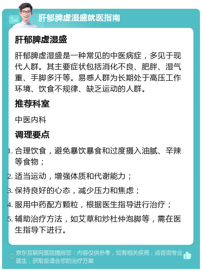 肝郁脾虚湿盛就医指南 肝郁脾虚湿盛 肝郁脾虚湿盛是一种常见的中医病症，多见于现代人群。其主要症状包括消化不良、肥胖、湿气重、手脚多汗等。易感人群为长期处于高压工作环境、饮食不规律、缺乏运动的人群。 推荐科室 中医内科 调理要点 合理饮食，避免暴饮暴食和过度摄入油腻、辛辣等食物； 适当运动，增强体质和代谢能力； 保持良好的心态，减少压力和焦虑； 服用中药配方颗粒，根据医生指导进行治疗； 辅助治疗方法，如艾草和炒杜仲泡脚等，需在医生指导下进行。