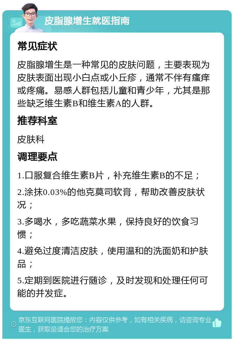 皮脂腺增生就医指南 常见症状 皮脂腺增生是一种常见的皮肤问题，主要表现为皮肤表面出现小白点或小丘疹，通常不伴有瘙痒或疼痛。易感人群包括儿童和青少年，尤其是那些缺乏维生素B和维生素A的人群。 推荐科室 皮肤科 调理要点 1.口服复合维生素B片，补充维生素B的不足； 2.涂抹0.03%的他克莫司软膏，帮助改善皮肤状况； 3.多喝水，多吃蔬菜水果，保持良好的饮食习惯； 4.避免过度清洁皮肤，使用温和的洗面奶和护肤品； 5.定期到医院进行随诊，及时发现和处理任何可能的并发症。