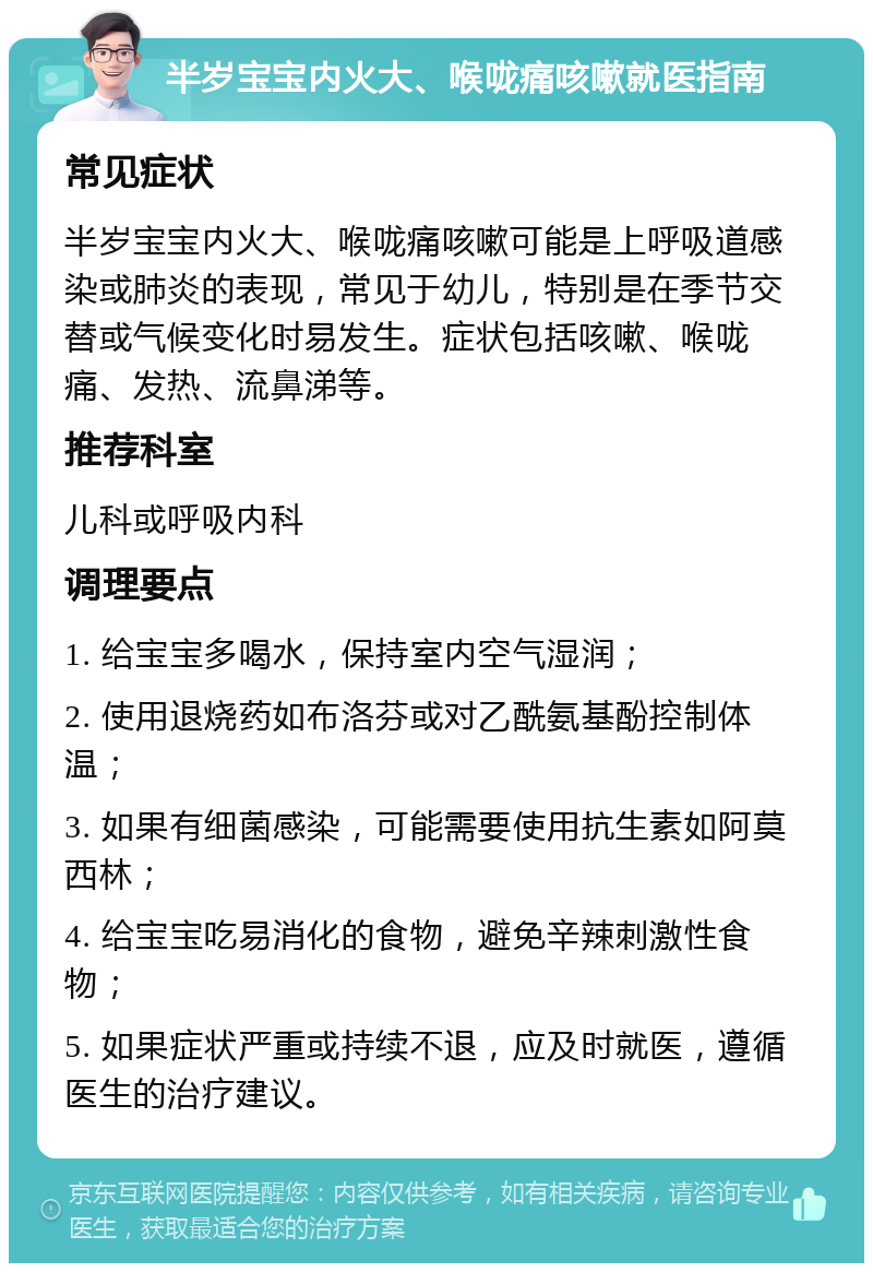 半岁宝宝内火大、喉咙痛咳嗽就医指南 常见症状 半岁宝宝内火大、喉咙痛咳嗽可能是上呼吸道感染或肺炎的表现，常见于幼儿，特别是在季节交替或气候变化时易发生。症状包括咳嗽、喉咙痛、发热、流鼻涕等。 推荐科室 儿科或呼吸内科 调理要点 1. 给宝宝多喝水，保持室内空气湿润； 2. 使用退烧药如布洛芬或对乙酰氨基酚控制体温； 3. 如果有细菌感染，可能需要使用抗生素如阿莫西林； 4. 给宝宝吃易消化的食物，避免辛辣刺激性食物； 5. 如果症状严重或持续不退，应及时就医，遵循医生的治疗建议。