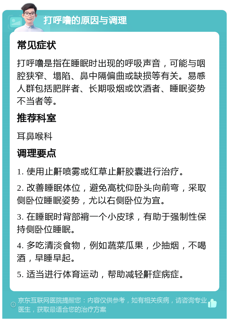 打呼噜的原因与调理 常见症状 打呼噜是指在睡眠时出现的呼吸声音，可能与咽腔狭窄、塌陷、鼻中隔偏曲或缺损等有关。易感人群包括肥胖者、长期吸烟或饮酒者、睡眠姿势不当者等。 推荐科室 耳鼻喉科 调理要点 1. 使用止鼾喷雾或红草止鼾胶囊进行治疗。 2. 改善睡眠体位，避免高枕仰卧头向前弯，采取侧卧位睡眠姿势，尤以右侧卧位为宜。 3. 在睡眠时背部褙一个小皮球，有助于强制性保持侧卧位睡眠。 4. 多吃清淡食物，例如蔬菜瓜果，少抽烟，不喝酒，早睡早起。 5. 适当进行体育运动，帮助减轻鼾症病症。