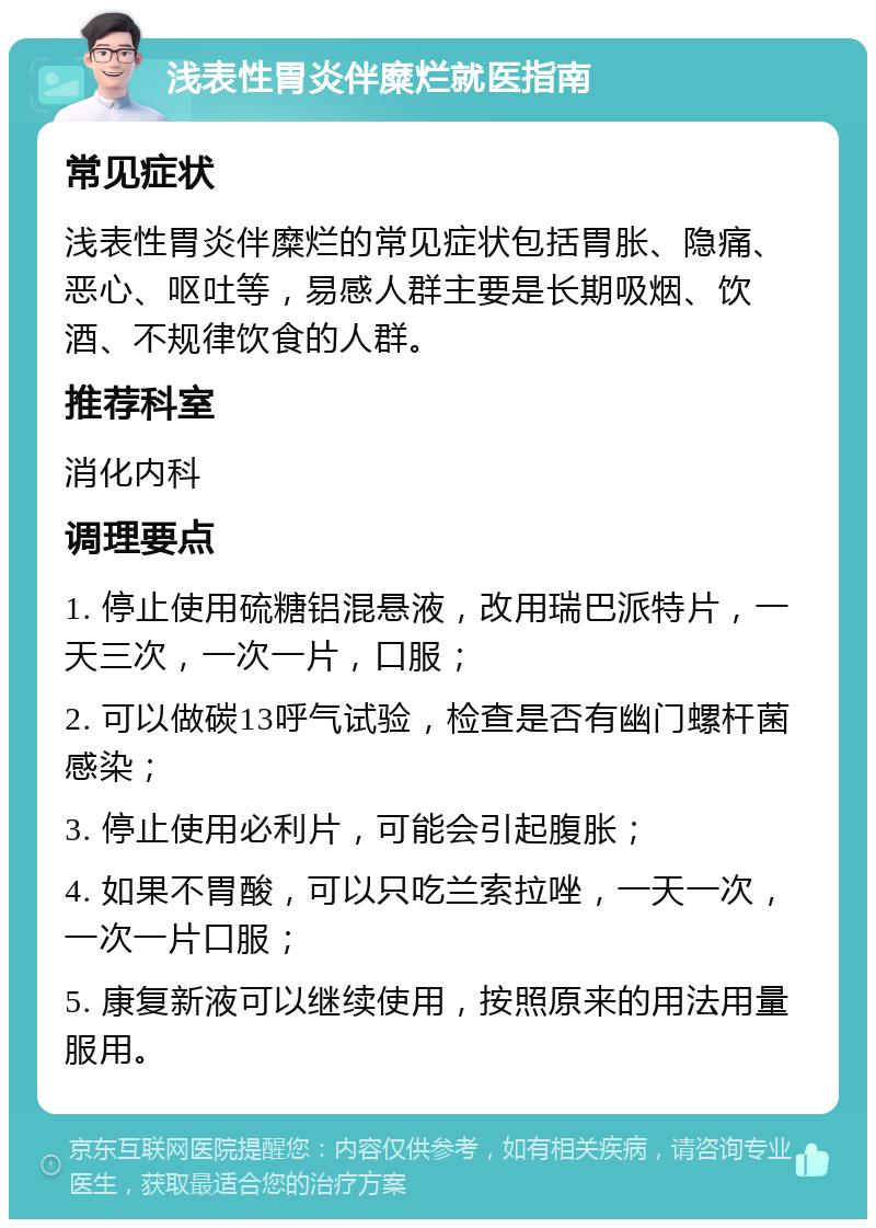 浅表性胃炎伴糜烂就医指南 常见症状 浅表性胃炎伴糜烂的常见症状包括胃胀、隐痛、恶心、呕吐等，易感人群主要是长期吸烟、饮酒、不规律饮食的人群。 推荐科室 消化内科 调理要点 1. 停止使用硫糖铝混悬液，改用瑞巴派特片，一天三次，一次一片，口服； 2. 可以做碳13呼气试验，检查是否有幽门螺杆菌感染； 3. 停止使用必利片，可能会引起腹胀； 4. 如果不胃酸，可以只吃兰索拉唑，一天一次，一次一片口服； 5. 康复新液可以继续使用，按照原来的用法用量服用。