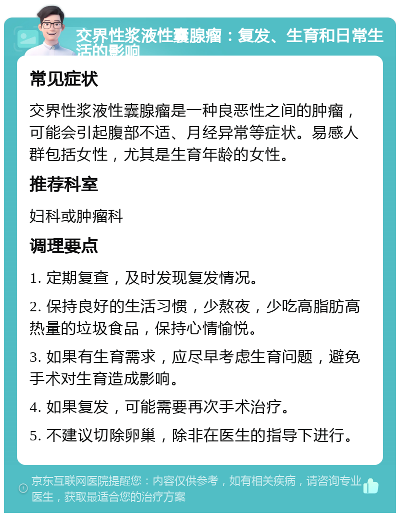 交界性浆液性囊腺瘤：复发、生育和日常生活的影响 常见症状 交界性浆液性囊腺瘤是一种良恶性之间的肿瘤，可能会引起腹部不适、月经异常等症状。易感人群包括女性，尤其是生育年龄的女性。 推荐科室 妇科或肿瘤科 调理要点 1. 定期复查，及时发现复发情况。 2. 保持良好的生活习惯，少熬夜，少吃高脂肪高热量的垃圾食品，保持心情愉悦。 3. 如果有生育需求，应尽早考虑生育问题，避免手术对生育造成影响。 4. 如果复发，可能需要再次手术治疗。 5. 不建议切除卵巢，除非在医生的指导下进行。