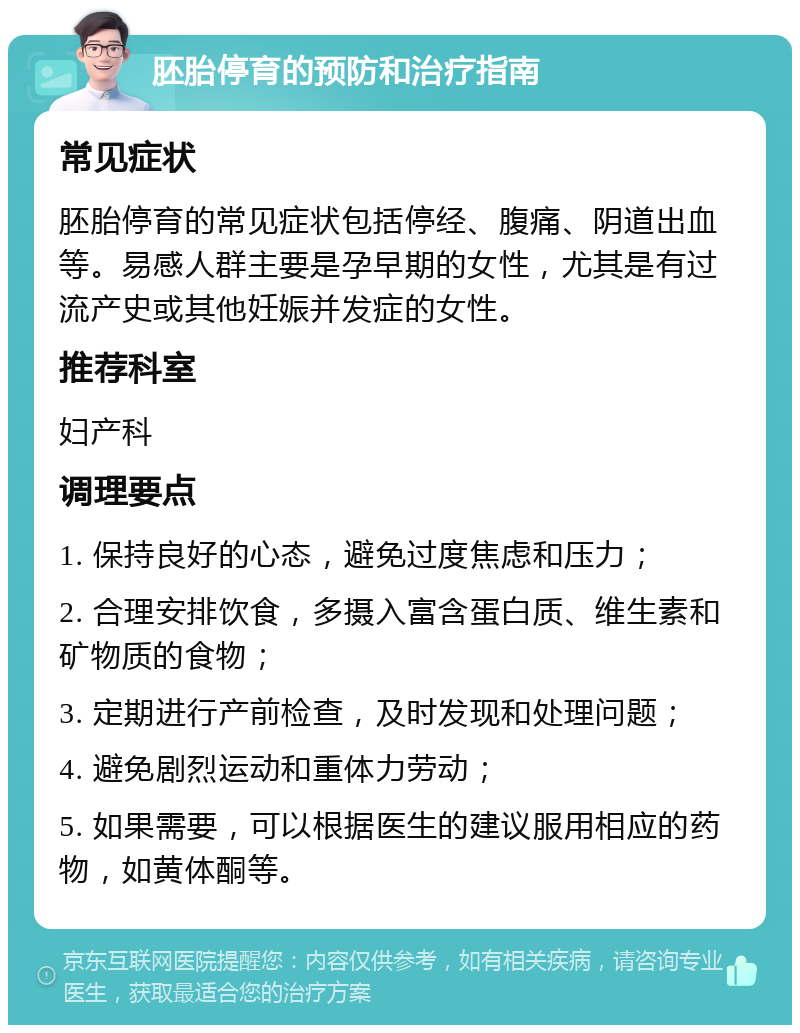 胚胎停育的预防和治疗指南 常见症状 胚胎停育的常见症状包括停经、腹痛、阴道出血等。易感人群主要是孕早期的女性，尤其是有过流产史或其他妊娠并发症的女性。 推荐科室 妇产科 调理要点 1. 保持良好的心态，避免过度焦虑和压力； 2. 合理安排饮食，多摄入富含蛋白质、维生素和矿物质的食物； 3. 定期进行产前检查，及时发现和处理问题； 4. 避免剧烈运动和重体力劳动； 5. 如果需要，可以根据医生的建议服用相应的药物，如黄体酮等。