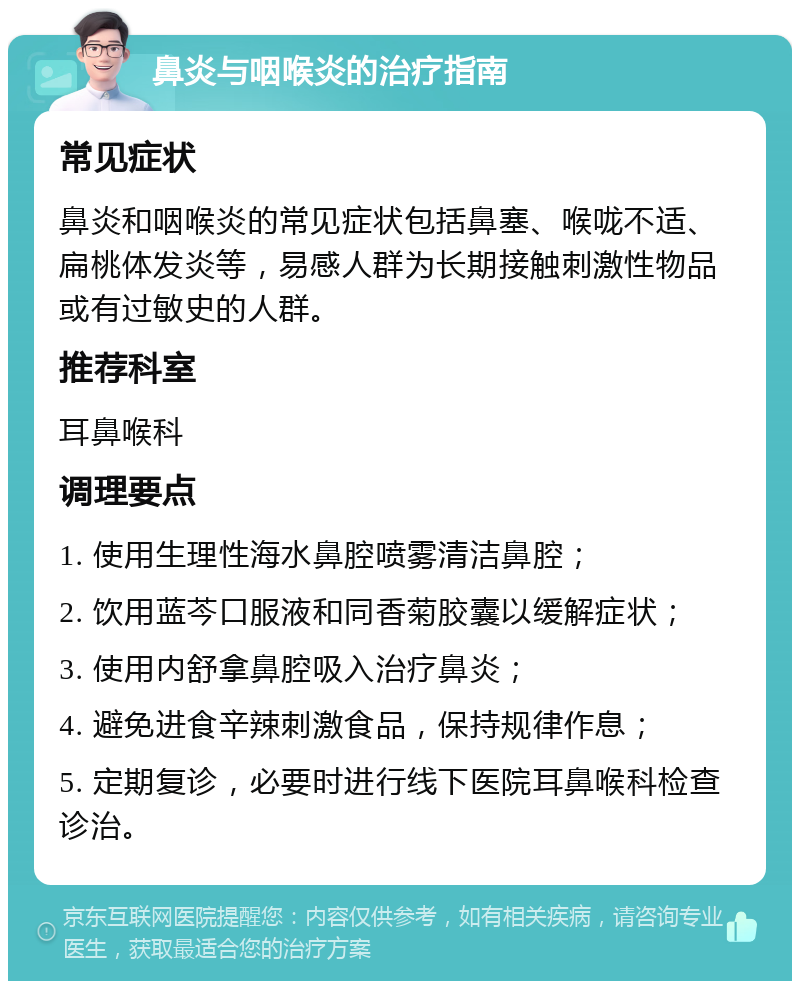 鼻炎与咽喉炎的治疗指南 常见症状 鼻炎和咽喉炎的常见症状包括鼻塞、喉咙不适、扁桃体发炎等，易感人群为长期接触刺激性物品或有过敏史的人群。 推荐科室 耳鼻喉科 调理要点 1. 使用生理性海水鼻腔喷雾清洁鼻腔； 2. 饮用蓝芩口服液和同香菊胶囊以缓解症状； 3. 使用内舒拿鼻腔吸入治疗鼻炎； 4. 避免进食辛辣刺激食品，保持规律作息； 5. 定期复诊，必要时进行线下医院耳鼻喉科检查诊治。